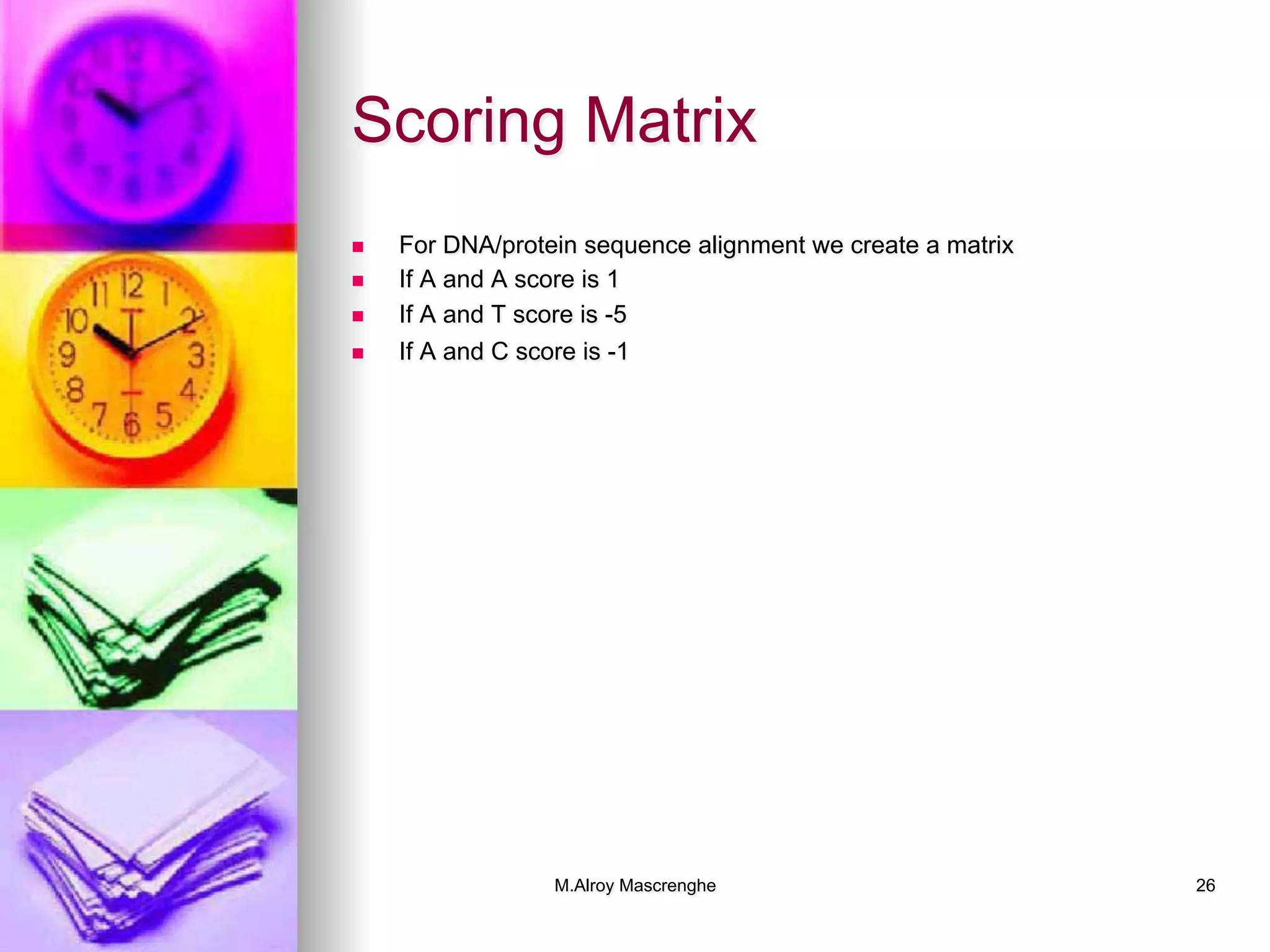 M.Alroy Mascrenghe 26
Scoring Matrix
n  For DNA/protein sequence alignment we create a matrix
n  If A and A score is 1
n  If A and T score is -5
n  If A and C score is -1
 