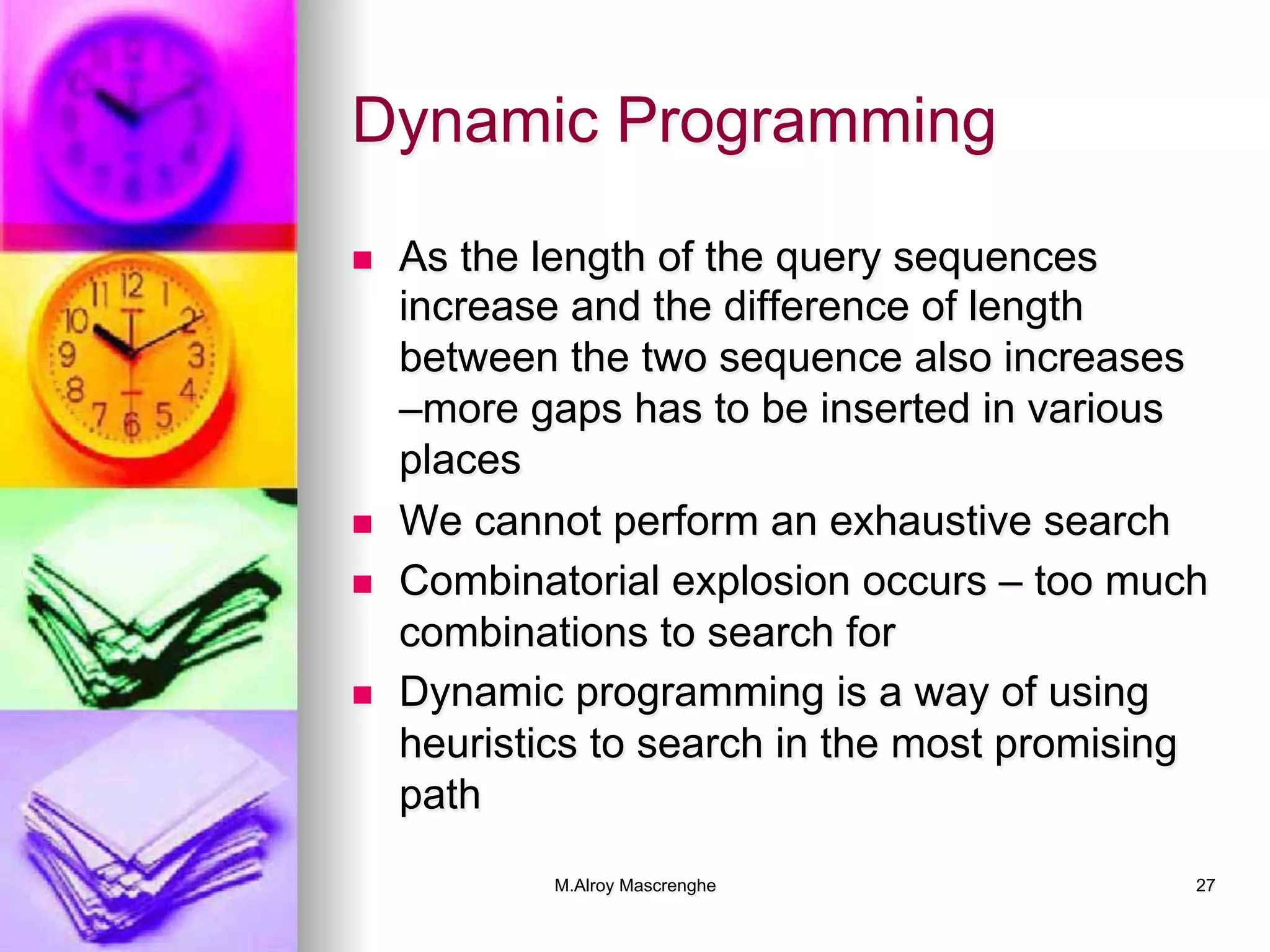 M.Alroy Mascrenghe 27
Dynamic Programming
n  As the length of the query sequences
increase and the difference of length
between the two sequence also increases
–more gaps has to be inserted in various
places
n  We cannot perform an exhaustive search
n  Combinatorial explosion occurs – too much
combinations to search for
n  Dynamic programming is a way of using
heuristics to search in the most promising
path
 