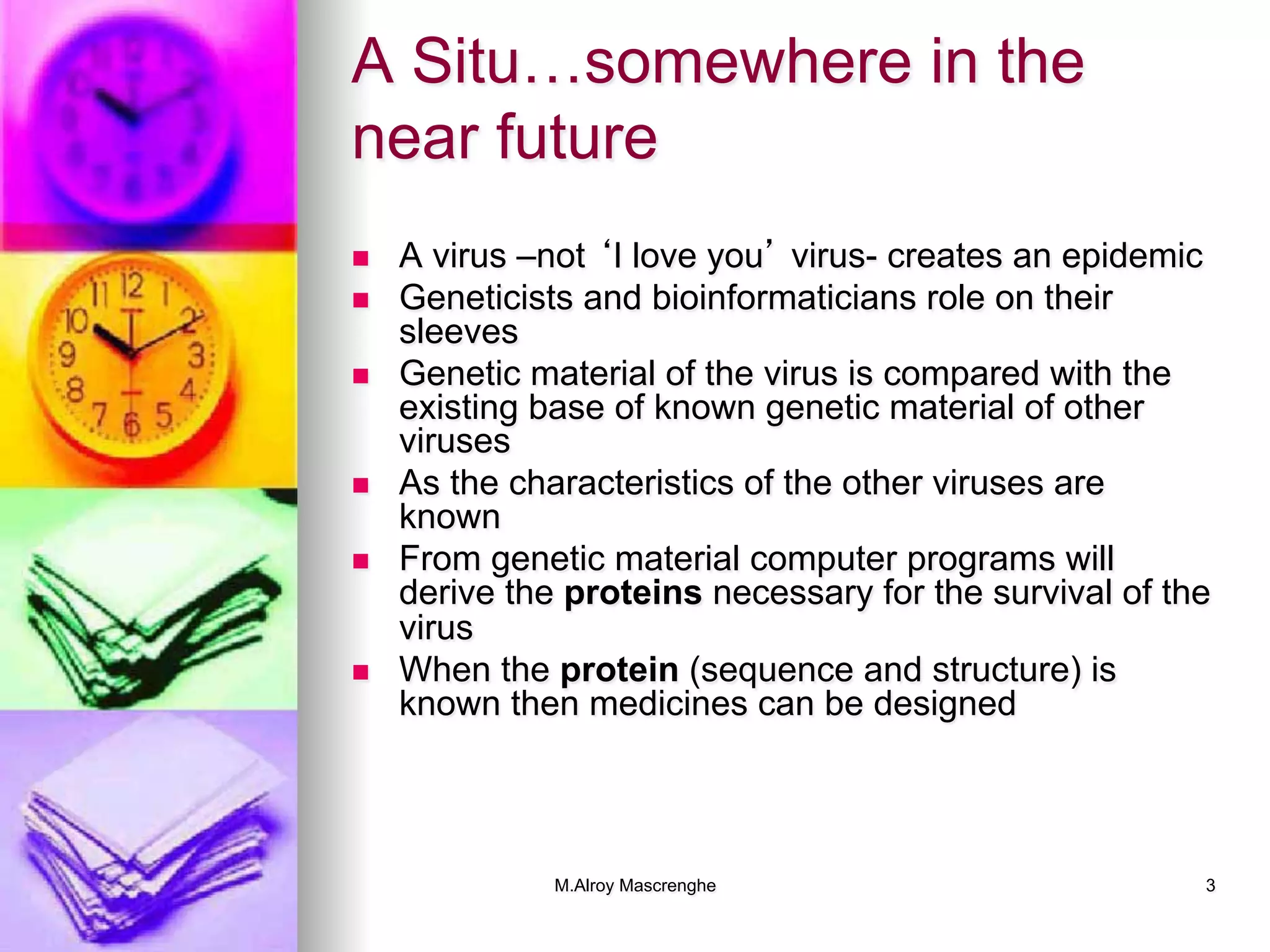 M.Alroy Mascrenghe 3
A Situ…somewhere in the
near future
n  A virus –not ‘I love you’ virus- creates an epidemic
n  Geneticists and bioinformaticians role on their
sleeves
n  Genetic material of the virus is compared with the
existing base of known genetic material of other
viruses
n  As the characteristics of the other viruses are
known
n  From genetic material computer programs will
derive the proteins necessary for the survival of the
virus
n  When the protein (sequence and structure) is
known then medicines can be designed
 