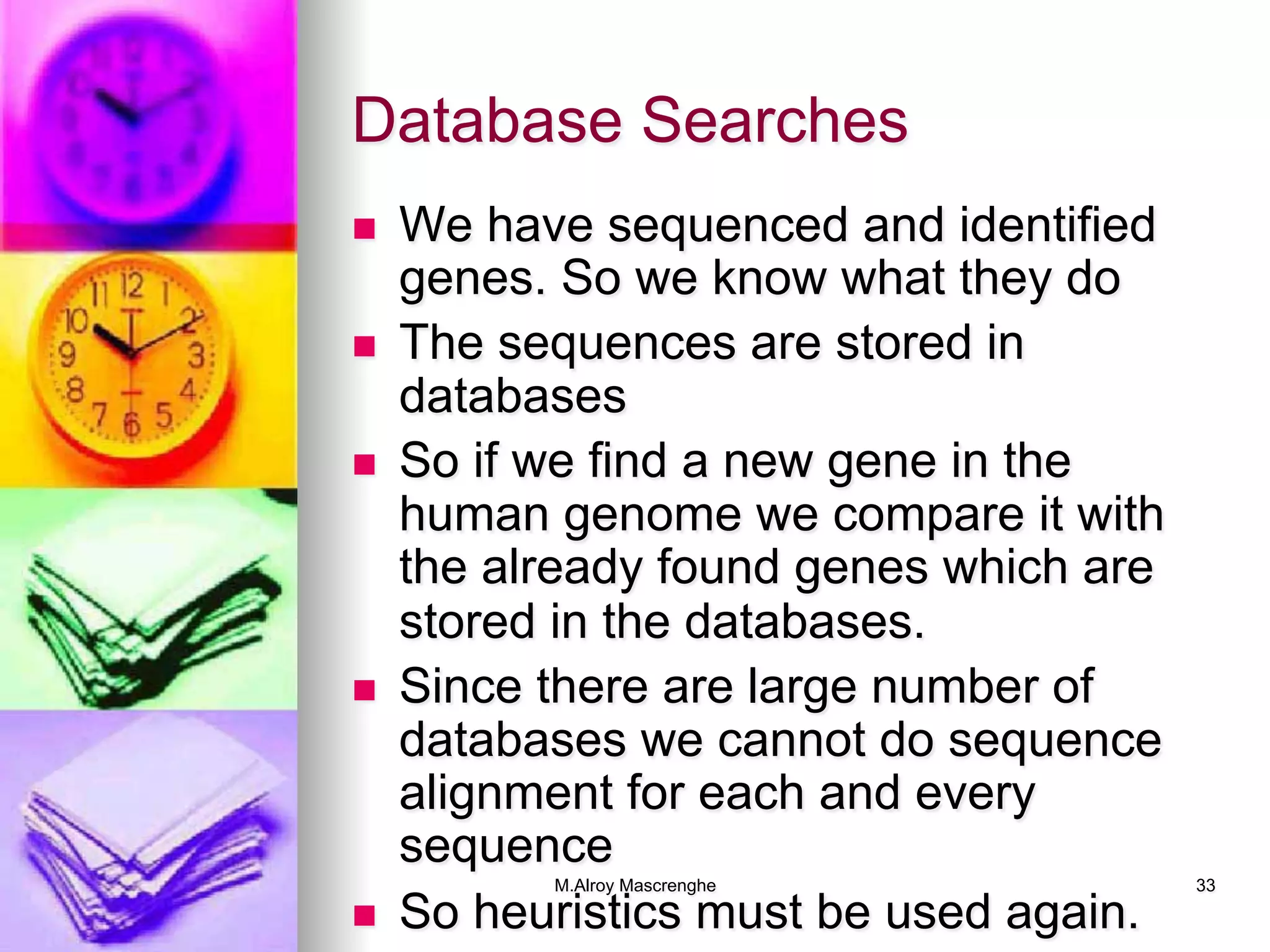 M.Alroy Mascrenghe 33
Database Searches
n  We have sequenced and identified
genes. So we know what they do
n  The sequences are stored in
databases
n  So if we find a new gene in the
human genome we compare it with
the already found genes which are
stored in the databases.
n  Since there are large number of
databases we cannot do sequence
alignment for each and every
sequence
n  So heuristics must be used again.
 