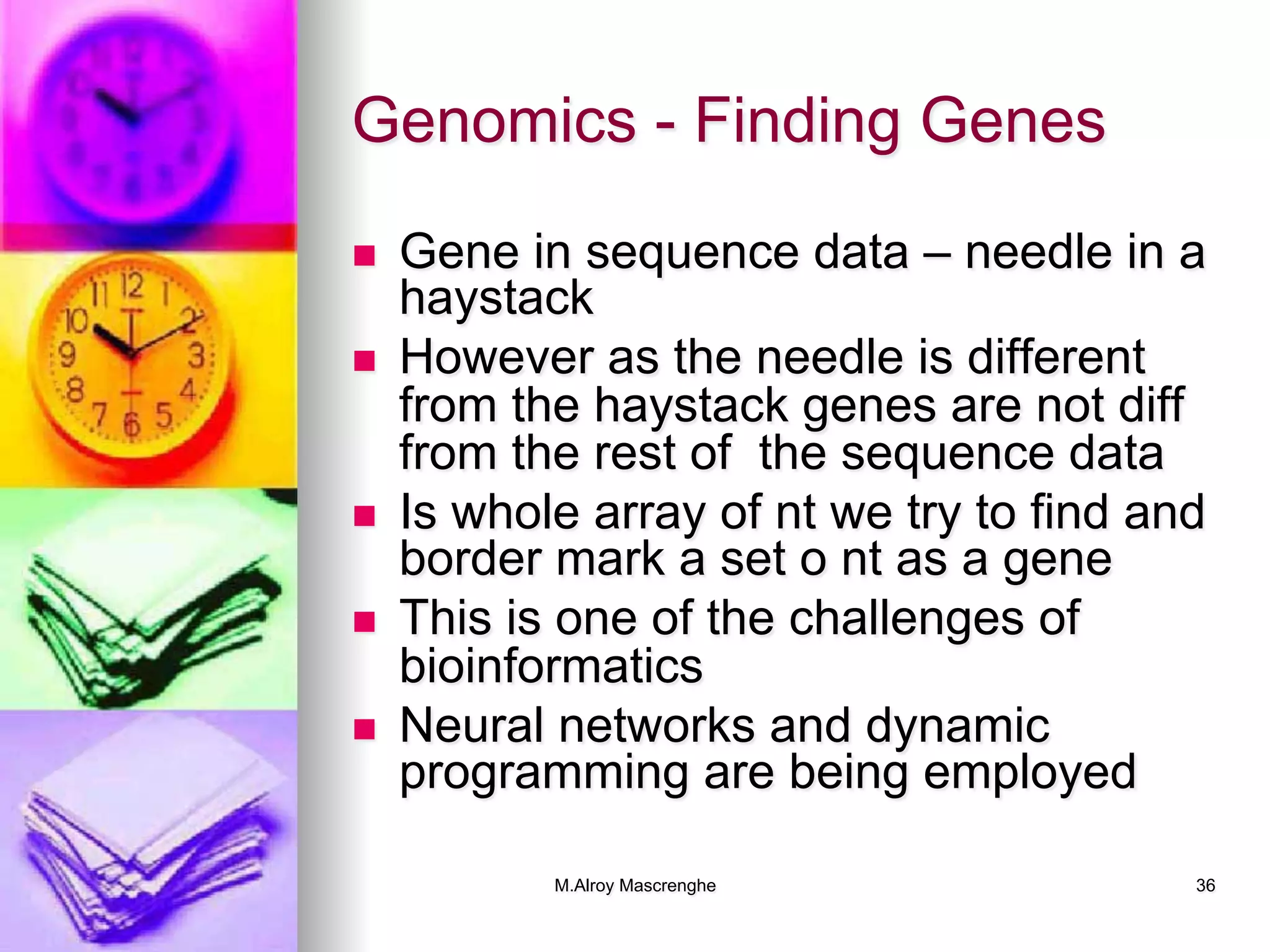 M.Alroy Mascrenghe 36
Genomics - Finding Genes
n  Gene in sequence data – needle in a
haystack
n  However as the needle is different
from the haystack genes are not diff
from the rest of the sequence data
n  Is whole array of nt we try to find and
border mark a set o nt as a gene
n  This is one of the challenges of
bioinformatics
n  Neural networks and dynamic
programming are being employed
 