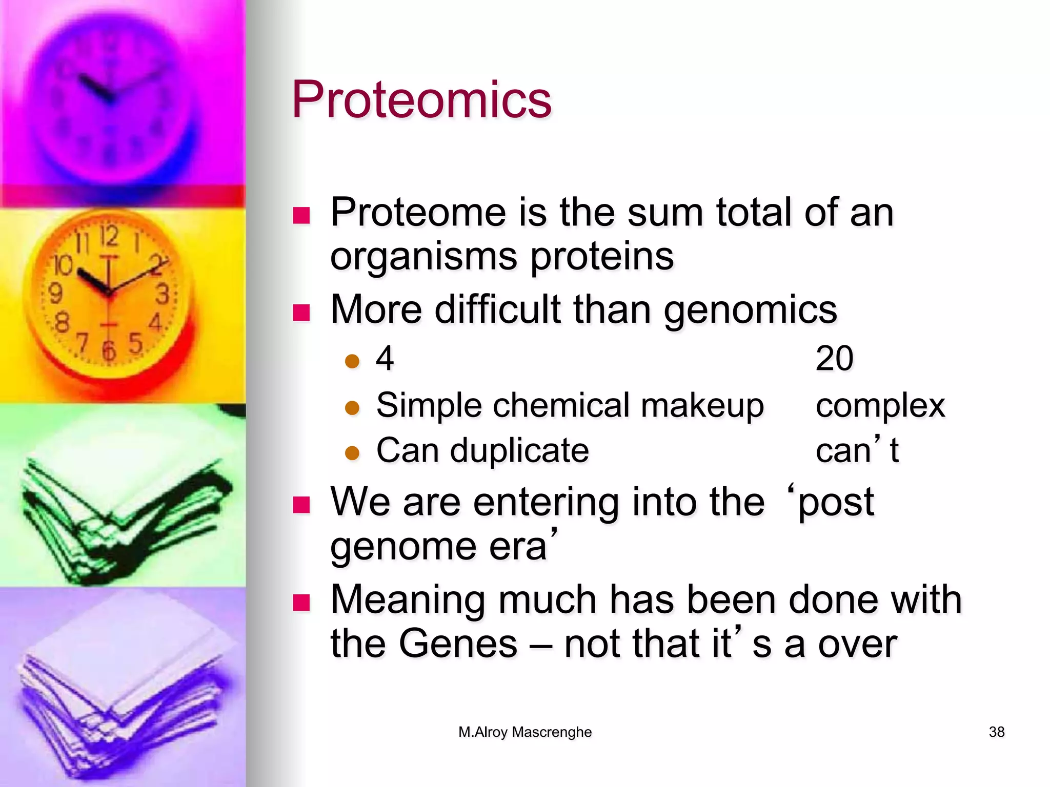 M.Alroy Mascrenghe 38
Proteomics
n  Proteome is the sum total of an
organisms proteins
n  More difficult than genomics
l  4 20
l  Simple chemical makeup complex
l  Can duplicate can’t
n  We are entering into the ‘post
genome era’
n  Meaning much has been done with
the Genes – not that it’s a over
 