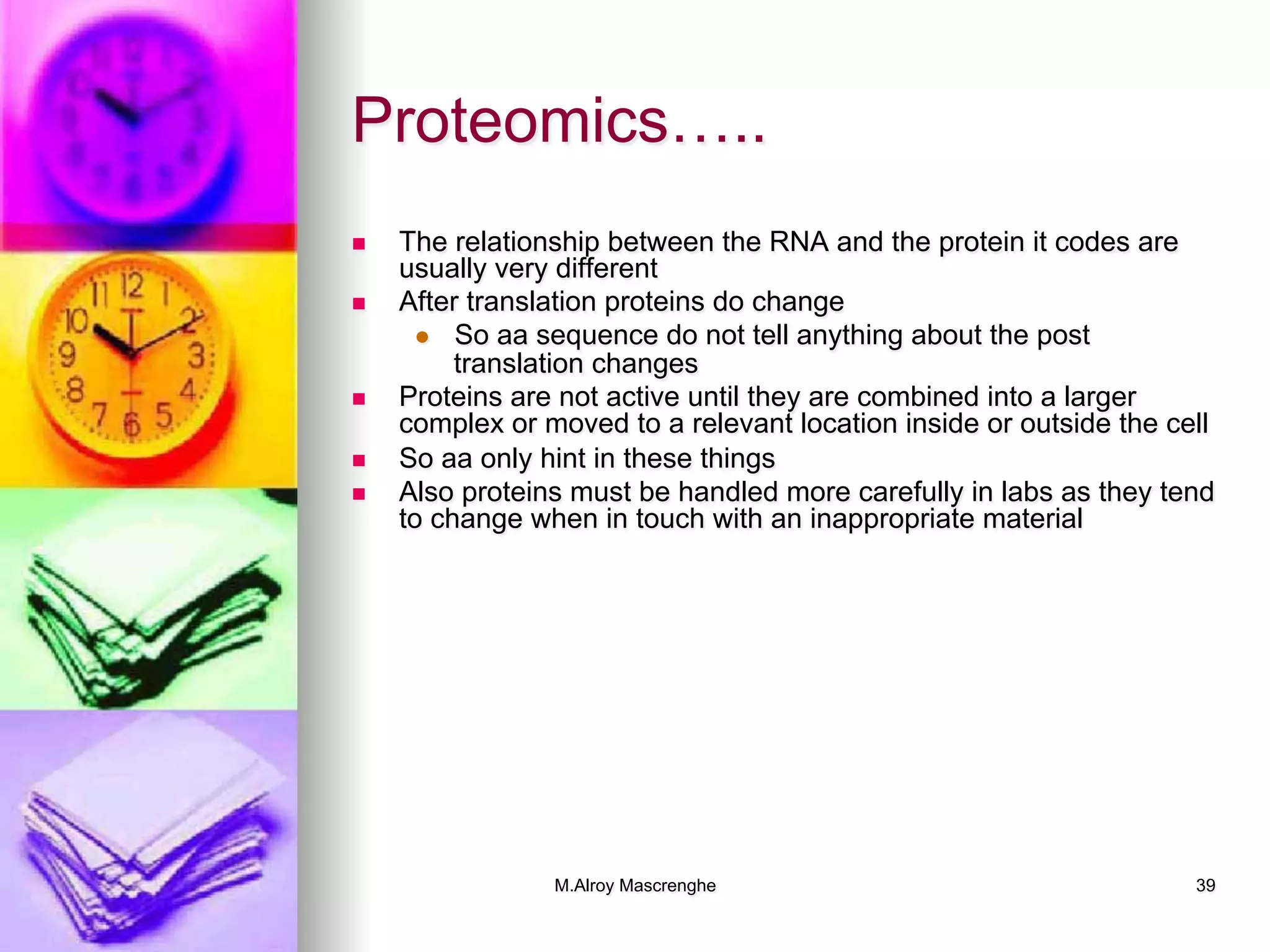 M.Alroy Mascrenghe 39
Proteomics…..
n  The relationship between the RNA and the protein it codes are
usually very different
n  After translation proteins do change
l  So aa sequence do not tell anything about the post
translation changes
n  Proteins are not active until they are combined into a larger
complex or moved to a relevant location inside or outside the cell
n  So aa only hint in these things
n  Also proteins must be handled more carefully in labs as they tend
to change when in touch with an inappropriate material
 