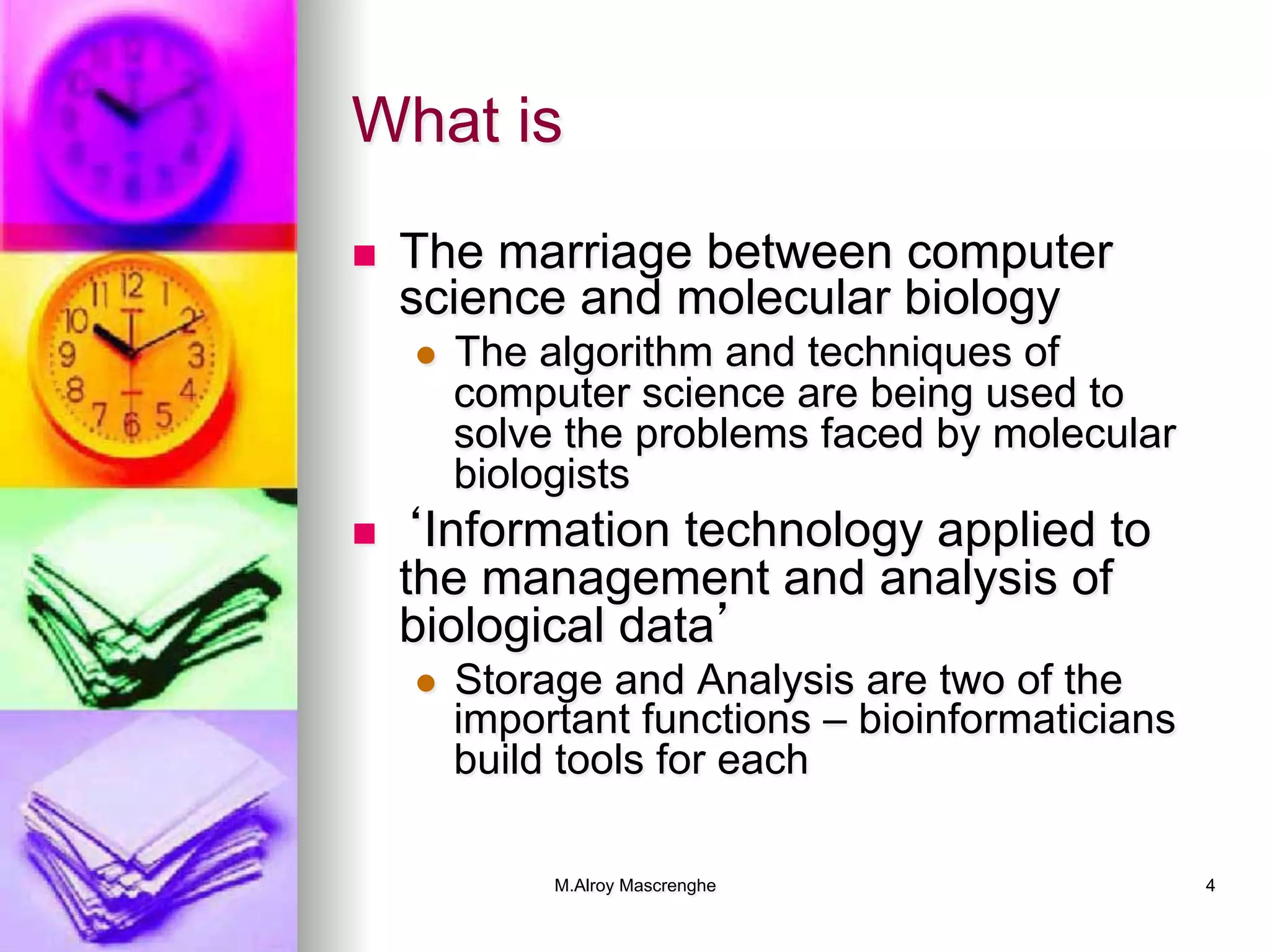 M.Alroy Mascrenghe 4
What is
n  The marriage between computer
science and molecular biology
l  The algorithm and techniques of
computer science are being used to
solve the problems faced by molecular
biologists
n  ‘Information technology applied to
the management and analysis of
biological data’
l  Storage and Analysis are two of the
important functions – bioinformaticians
build tools for each
 