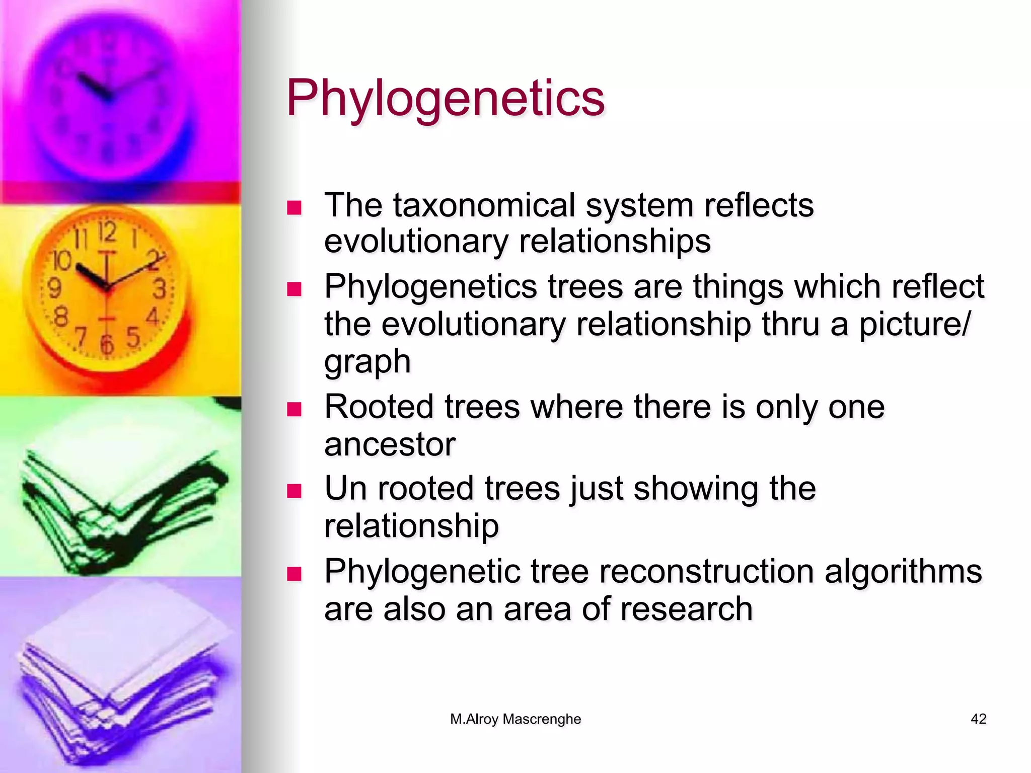 M.Alroy Mascrenghe 42
Phylogenetics
n  The taxonomical system reflects
evolutionary relationships
n  Phylogenetics trees are things which reflect
the evolutionary relationship thru a picture/
graph
n  Rooted trees where there is only one
ancestor
n  Un rooted trees just showing the
relationship
n  Phylogenetic tree reconstruction algorithms
are also an area of research
 