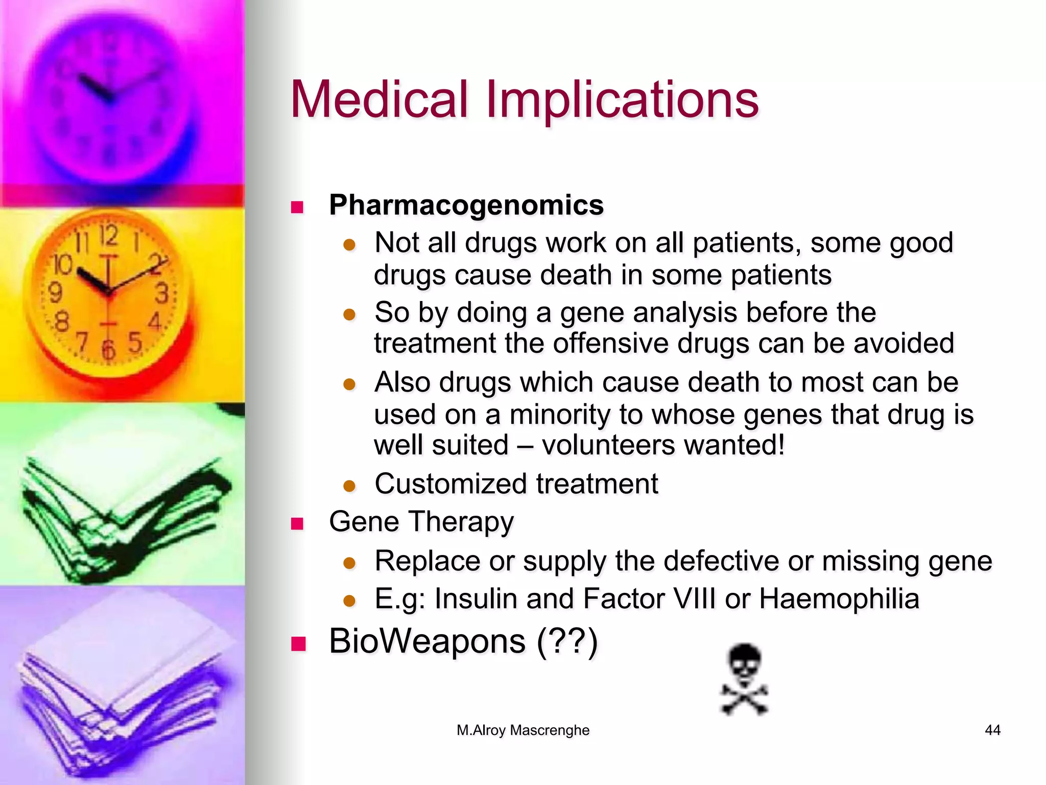 M.Alroy Mascrenghe 44
Medical Implications
n  Pharmacogenomics
l  Not all drugs work on all patients, some good
drugs cause death in some patients
l  So by doing a gene analysis before the
treatment the offensive drugs can be avoided
l  Also drugs which cause death to most can be
used on a minority to whose genes that drug is
well suited – volunteers wanted!
l  Customized treatment
n  Gene Therapy
l  Replace or supply the defective or missing gene
l  E.g: Insulin and Factor VIII or Haemophilia
n  BioWeapons (??)
 