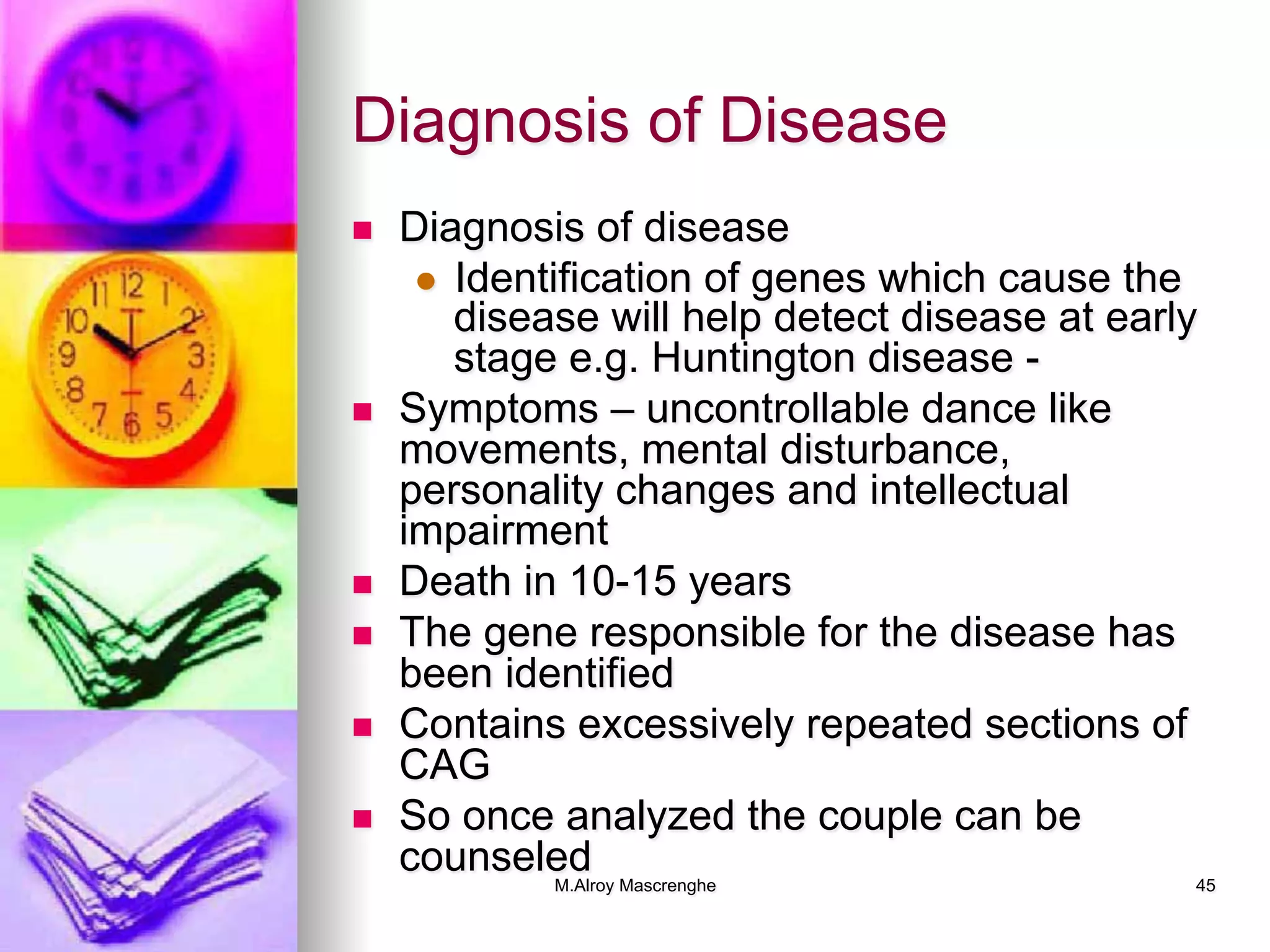 M.Alroy Mascrenghe 45
Diagnosis of Disease
n  Diagnosis of disease
l  Identification of genes which cause the
disease will help detect disease at early
stage e.g. Huntington disease -
n  Symptoms – uncontrollable dance like
movements, mental disturbance,
personality changes and intellectual
impairment
n  Death in 10-15 years
n  The gene responsible for the disease has
been identified
n  Contains excessively repeated sections of
CAG
n  So once analyzed the couple can be
counseled
 