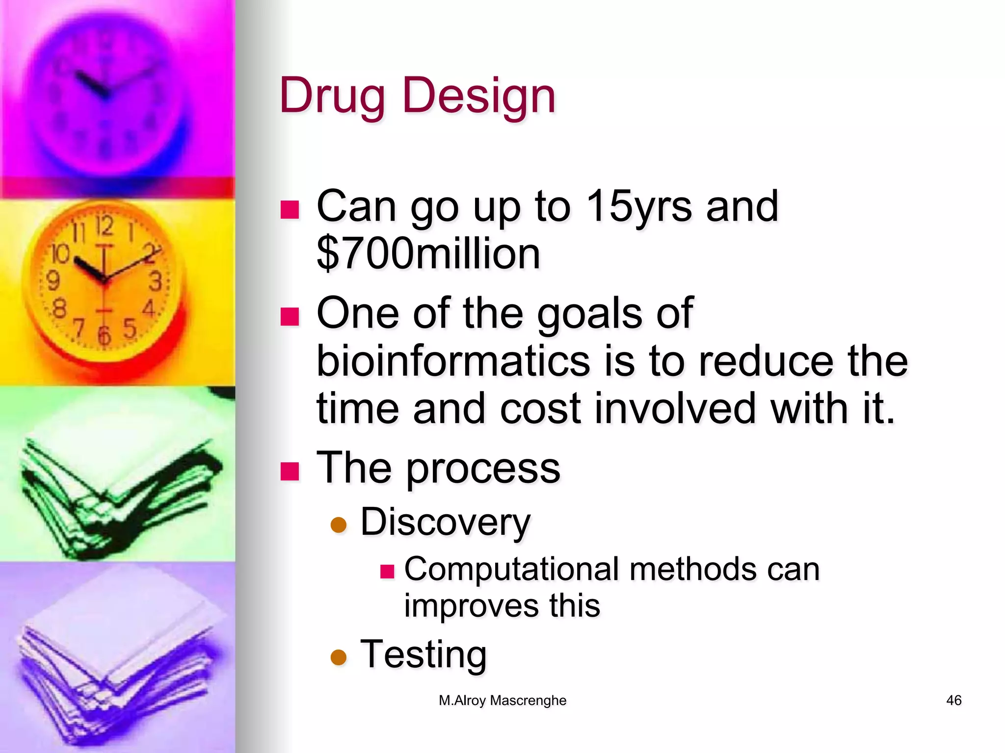 M.Alroy Mascrenghe 46
Drug Design
n  Can go up to 15yrs and
$700million
n  One of the goals of
bioinformatics is to reduce the
time and cost involved with it.
n  The process
l  Discovery
n  Computational methods can
improves this
l  Testing
 