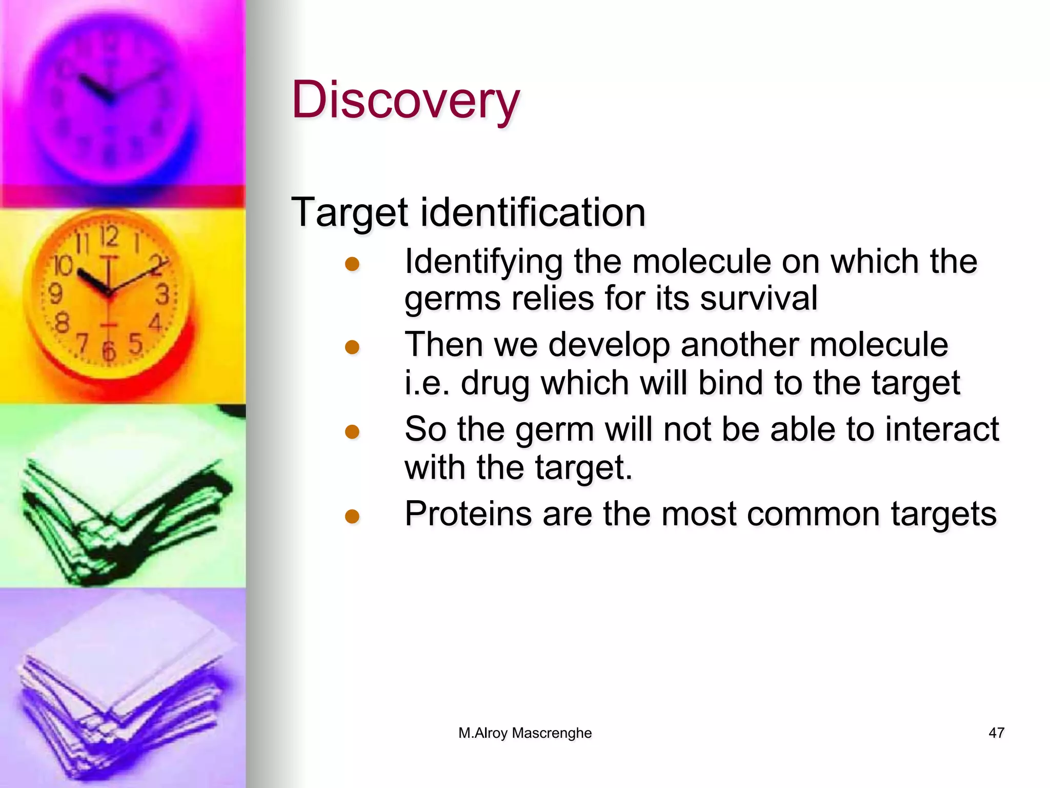 M.Alroy Mascrenghe 47
Discovery
Target identification
l  Identifying the molecule on which the
germs relies for its survival
l  Then we develop another molecule
i.e. drug which will bind to the target
l  So the germ will not be able to interact
with the target.
l  Proteins are the most common targets
 