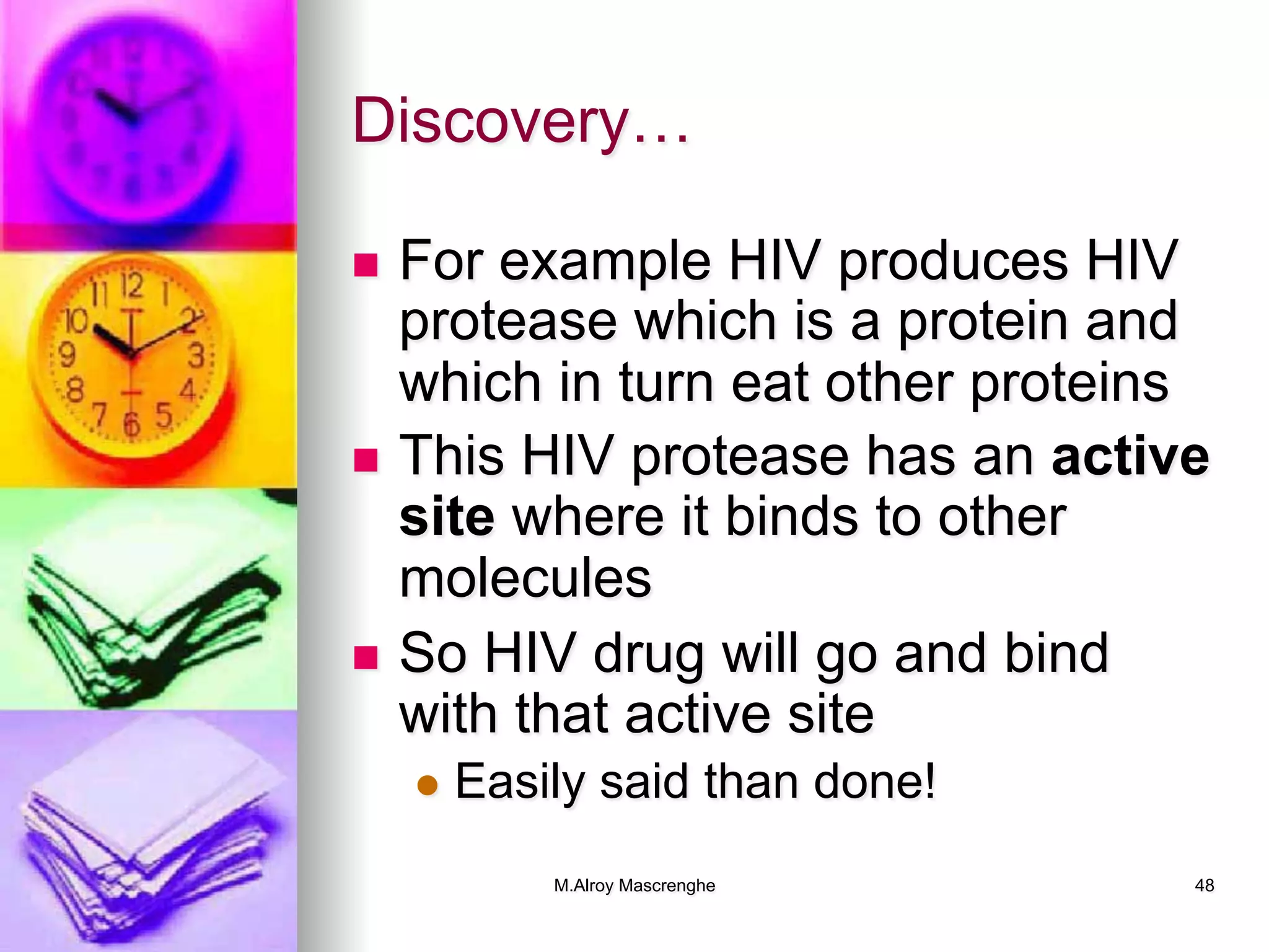 M.Alroy Mascrenghe 48
Discovery…
n  For example HIV produces HIV
protease which is a protein and
which in turn eat other proteins
n  This HIV protease has an active
site where it binds to other
molecules
n  So HIV drug will go and bind
with that active site
l  Easily said than done!
 