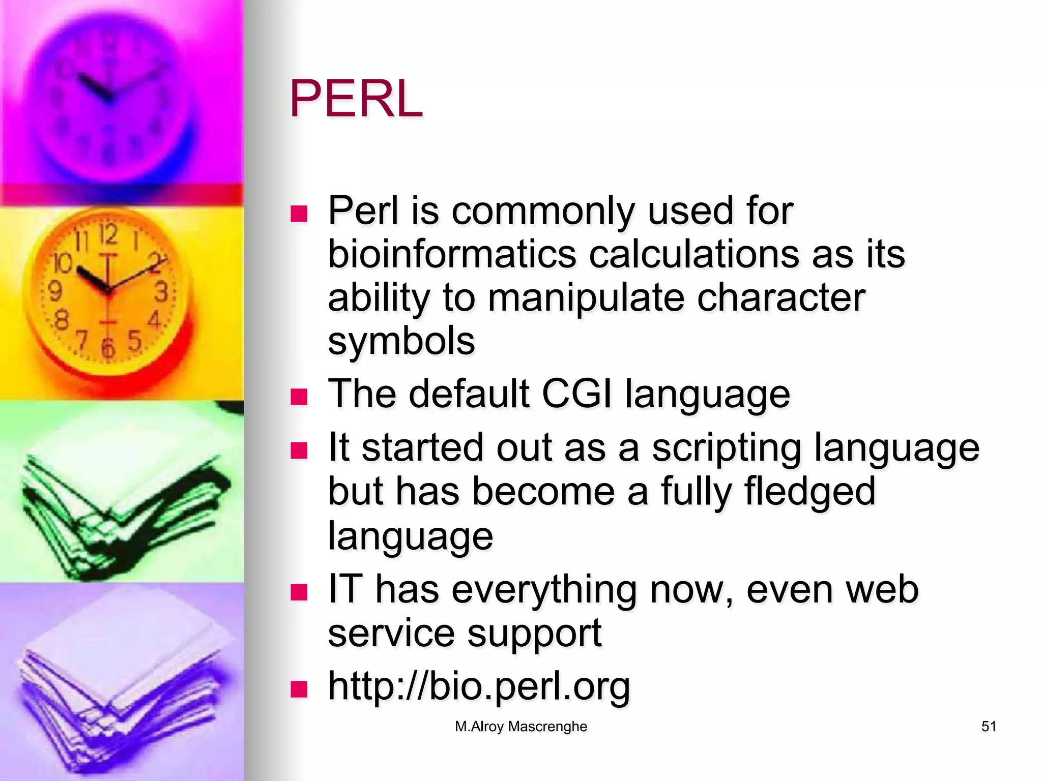 M.Alroy Mascrenghe 51
PERL
n  Perl is commonly used for
bioinformatics calculations as its
ability to manipulate character
symbols
n  The default CGI language
n  It started out as a scripting language
but has become a fully fledged
language
n  IT has everything now, even web
service support
n  http://bio.perl.org
 