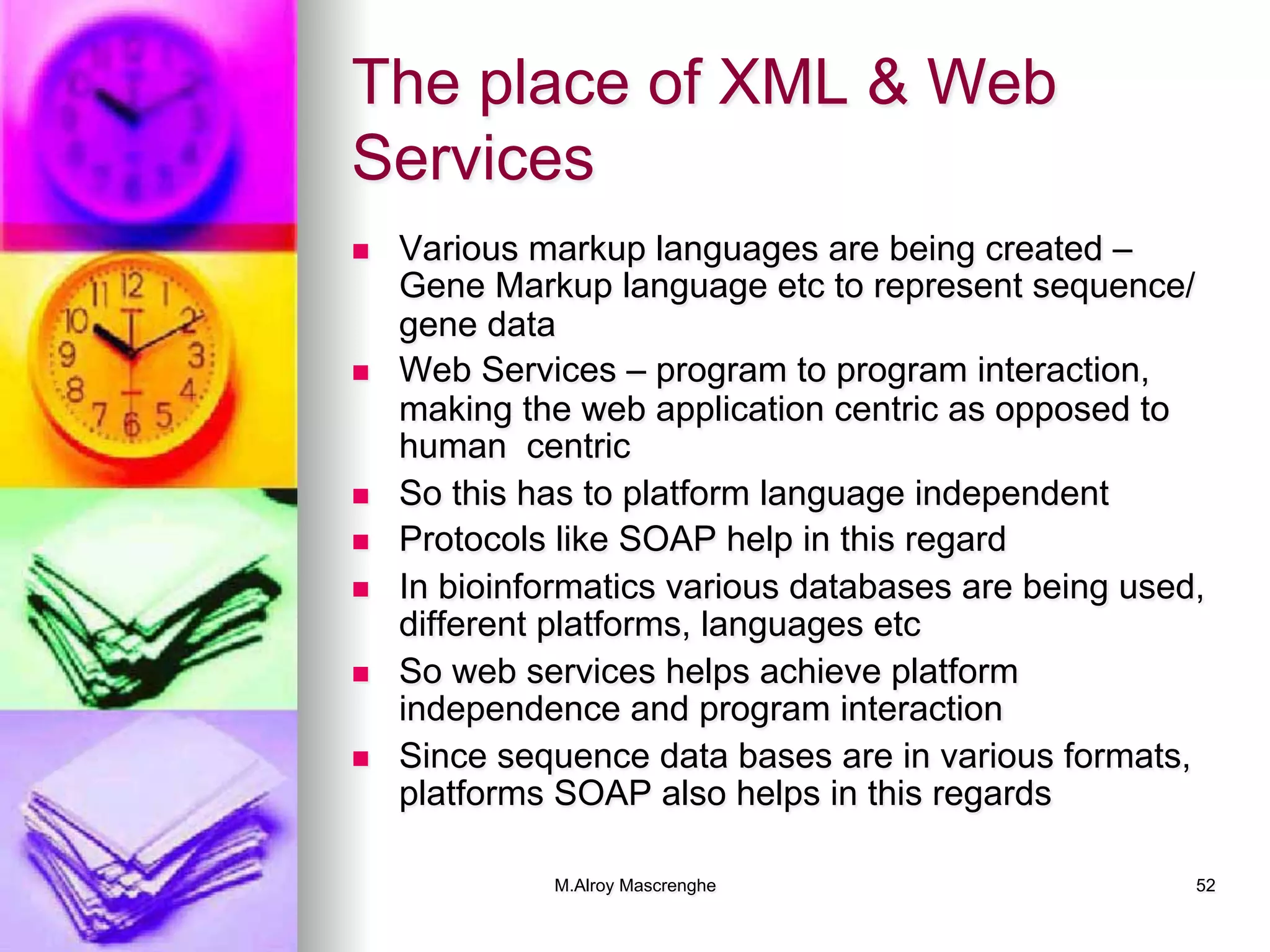M.Alroy Mascrenghe 52
The place of XML & Web
Services
n  Various markup languages are being created –
Gene Markup language etc to represent sequence/
gene data
n  Web Services – program to program interaction,
making the web application centric as opposed to
human centric
n  So this has to platform language independent
n  Protocols like SOAP help in this regard
n  In bioinformatics various databases are being used,
different platforms, languages etc
n  So web services helps achieve platform
independence and program interaction
n  Since sequence data bases are in various formats,
platforms SOAP also helps in this regards
 