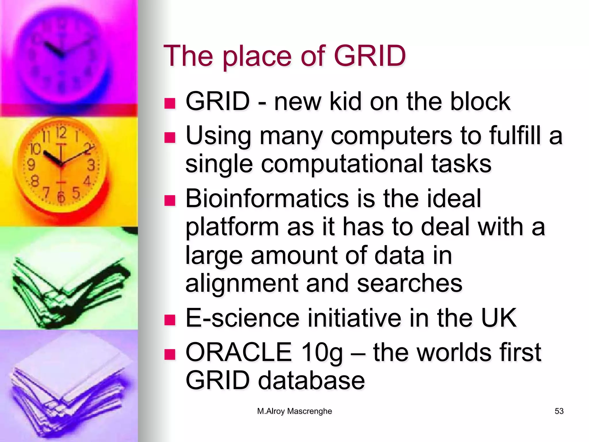 M.Alroy Mascrenghe 53
The place of GRID
n  GRID - new kid on the block
n  Using many computers to fulfill a
single computational tasks
n  Bioinformatics is the ideal
platform as it has to deal with a
large amount of data in
alignment and searches
n  E-science initiative in the UK
n  ORACLE 10g – the worlds first
GRID database
 