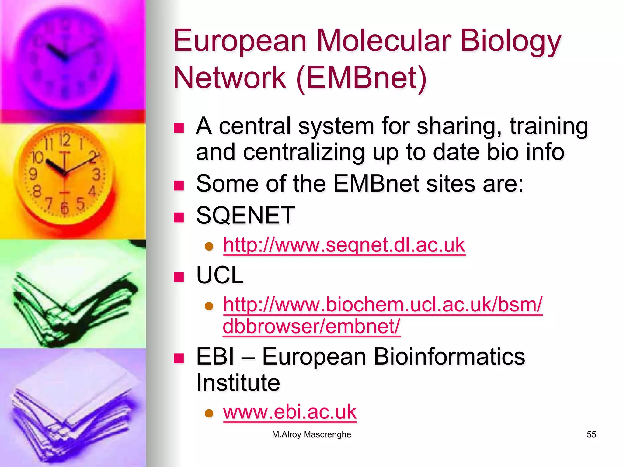 M.Alroy Mascrenghe 55
European Molecular Biology
Network (EMBnet)
n  A central system for sharing, training
and centralizing up to date bio info
n  Some of the EMBnet sites are:
n  SQENET
l  http://www.seqnet.dl.ac.uk
n  UCL
l  http://www.biochem.ucl.ac.uk/bsm/
dbbrowser/embnet/
n  EBI – European Bioinformatics
Institute
l  www.ebi.ac.uk
 