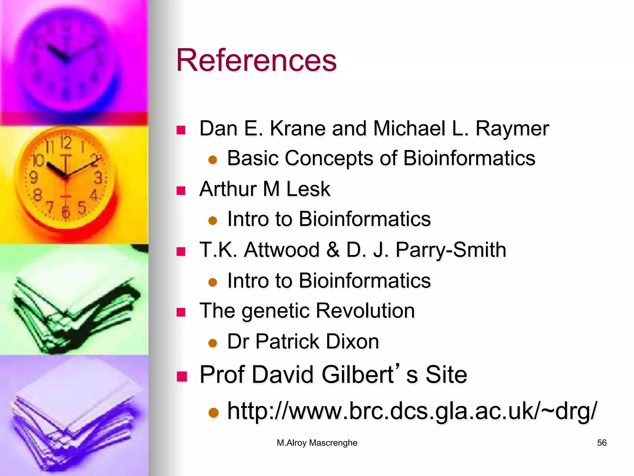 M.Alroy Mascrenghe 56
References
n  Dan E. Krane and Michael L. Raymer
l  Basic Concepts of Bioinformatics
n  Arthur M Lesk
l  Intro to Bioinformatics
n  T.K. Attwood & D. J. Parry-Smith
l  Intro to Bioinformatics
n  The genetic Revolution
l  Dr Patrick Dixon
n  Prof David Gilbert’s Site
l  http://www.brc.dcs.gla.ac.uk/~drg/
 