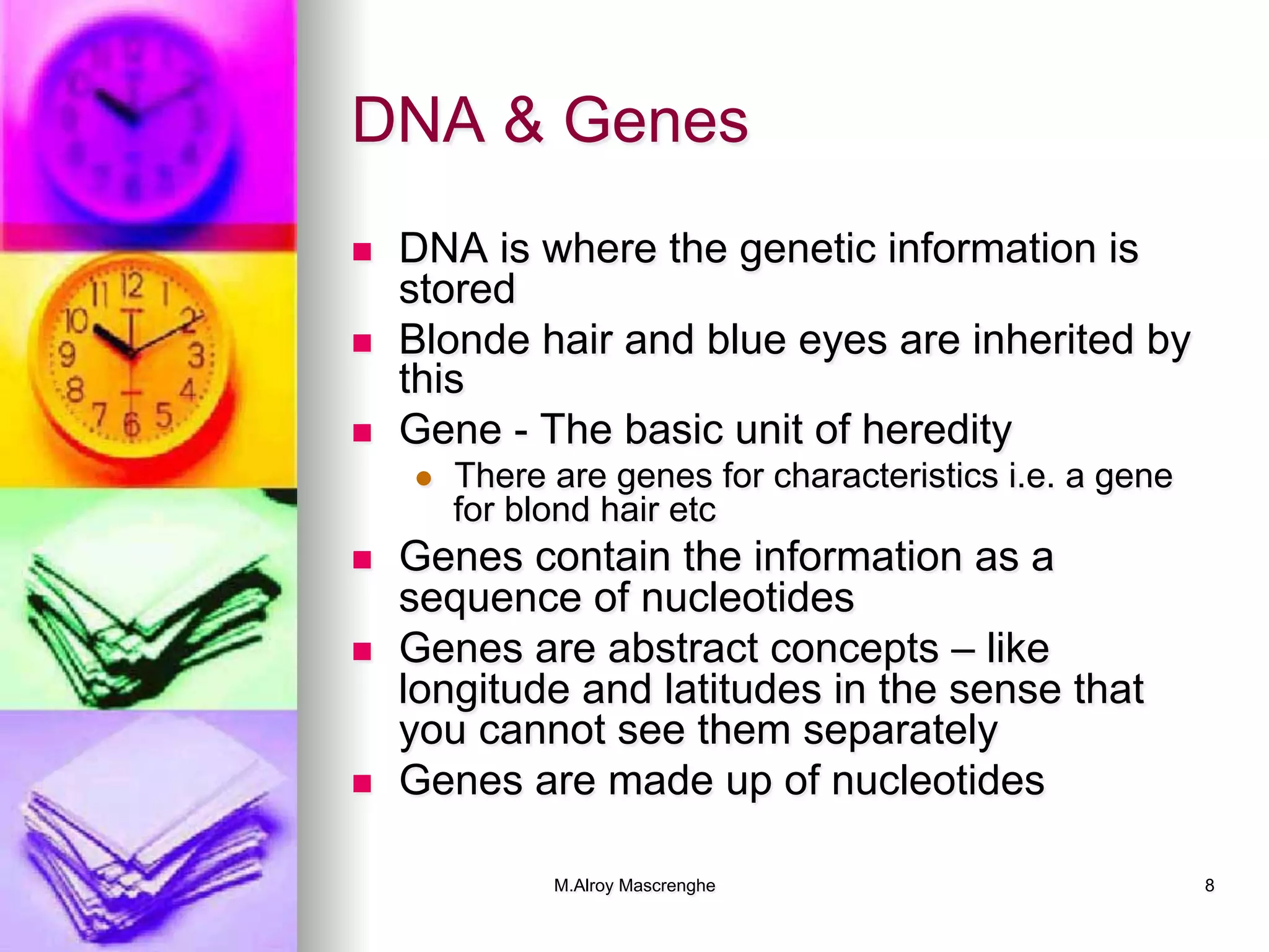 M.Alroy Mascrenghe 8
DNA & Genes
n  DNA is where the genetic information is
stored
n  Blonde hair and blue eyes are inherited by
this
n  Gene - The basic unit of heredity
l  There are genes for characteristics i.e. a gene
for blond hair etc
n  Genes contain the information as a
sequence of nucleotides
n  Genes are abstract concepts – like
longitude and latitudes in the sense that
you cannot see them separately
n  Genes are made up of nucleotides
 