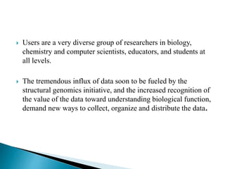  Users are a very diverse group of researchers in biology,
chemistry and computer scientists, educators, and students at
all levels.
 The tremendous influx of data soon to be fueled by the
structural genomics initiative, and the increased recognition of
the value of the data toward understanding biological function,
demand new ways to collect, organize and distribute the data.
 