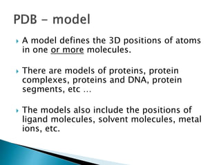  A model defines the 3D positions of atoms
in one or more molecules.
 There are models of proteins, protein
complexes, proteins and DNA, protein
segments, etc …
 The models also include the positions of
ligand molecules, solvent molecules, metal
ions, etc.
 