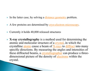  In the latter case, by solving a distance geometry problem.
 A few proteins are determined by cryo-electron microscopy.
 Currently it holds 40,000 released structures
 X-ray crystallography is a method used for determining the
atomic and molecular structure of a crystal, in which the
crystalline atoms cause a beam of X-rays to diffract into many
specific directions. By measuring the angles and intensities of
these diffracted beams, a crystallographer can produce a three-
dimensional picture of the density of electrons within the
crystal.
 