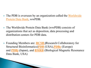 The PDB is overseen by an organization called the Worldwide
Protein Data Bank, wwPDB.
 The Worldwide Protein Data Bank (wwPDB) consists of
organizations that act as deposition, data processing and
distribution centers for PDB data.
 Founding Members are: RCSB (Research Collaboratory for
Structural Bioinformatics)PDB (USA),PDBe (Europe)
and PDBj (Japan), and BMRB (Biological Magnetic Resonance
Data Bank, USA)
 