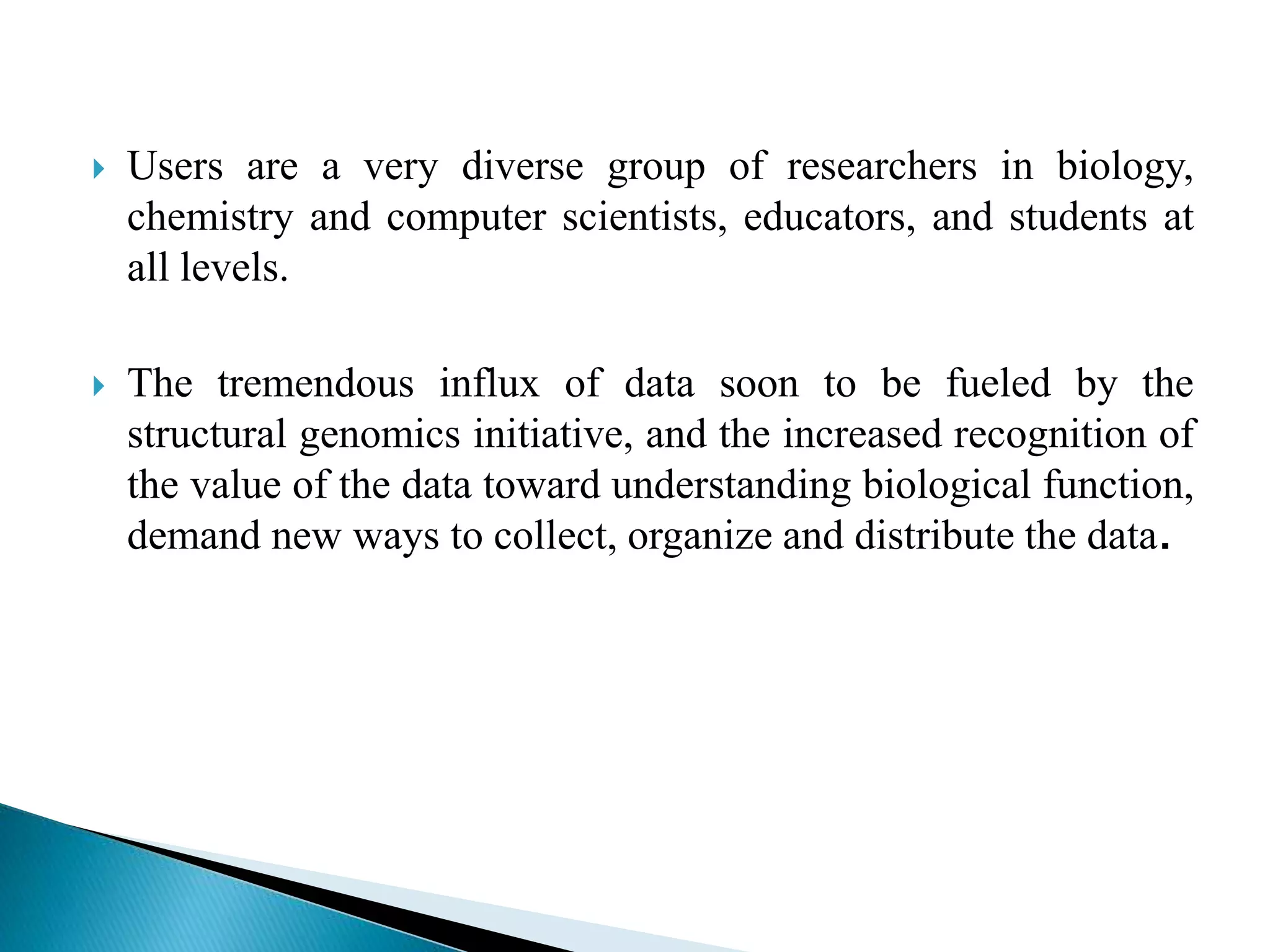  Users are a very diverse group of researchers in biology,
chemistry and computer scientists, educators, and students at
all levels.
 The tremendous influx of data soon to be fueled by the
structural genomics initiative, and the increased recognition of
the value of the data toward understanding biological function,
demand new ways to collect, organize and distribute the data.
 