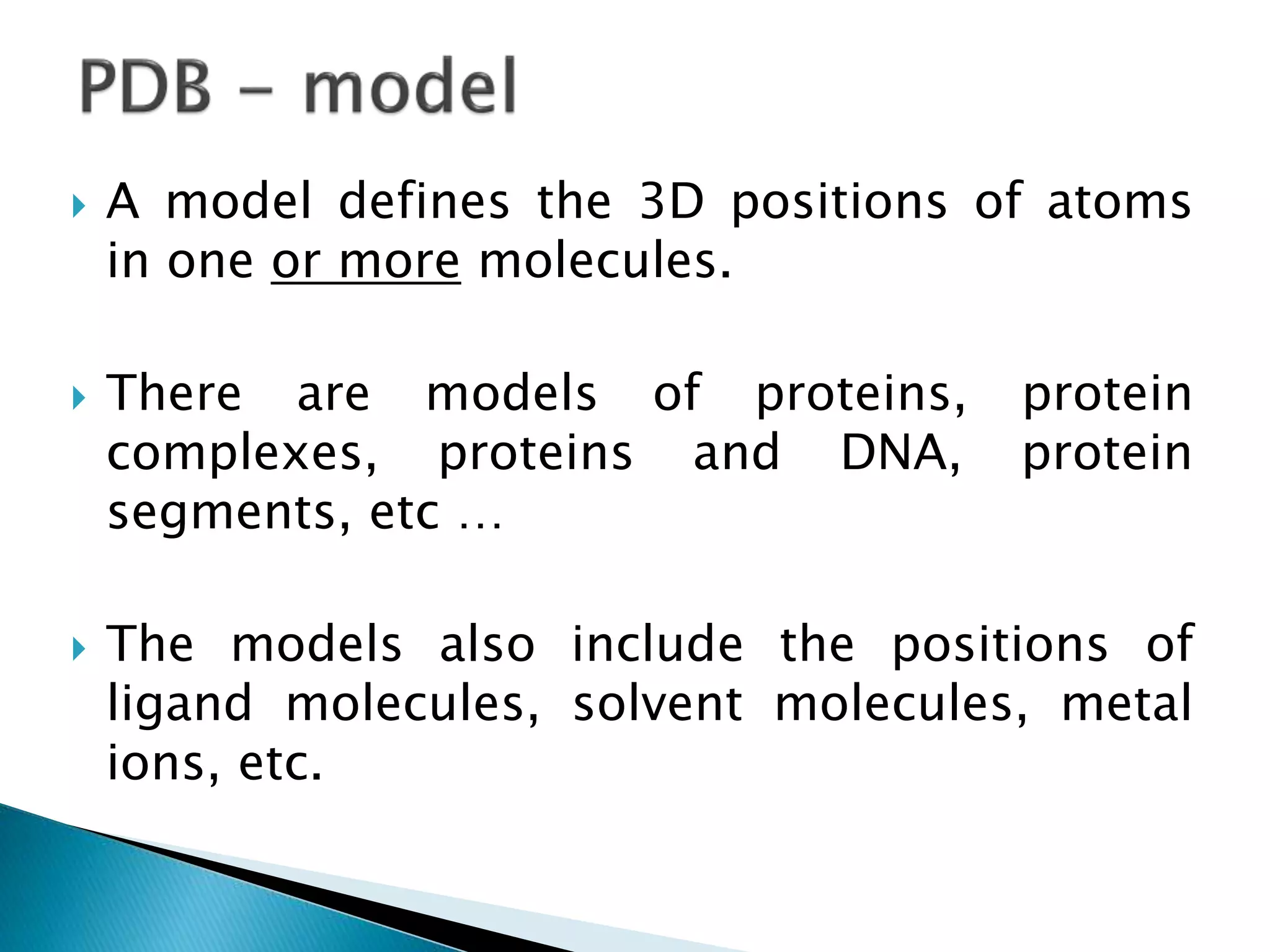  A model defines the 3D positions of atoms
in one or more molecules.
 There are models of proteins, protein
complexes, proteins and DNA, protein
segments, etc …
 The models also include the positions of
ligand molecules, solvent molecules, metal
ions, etc.
 