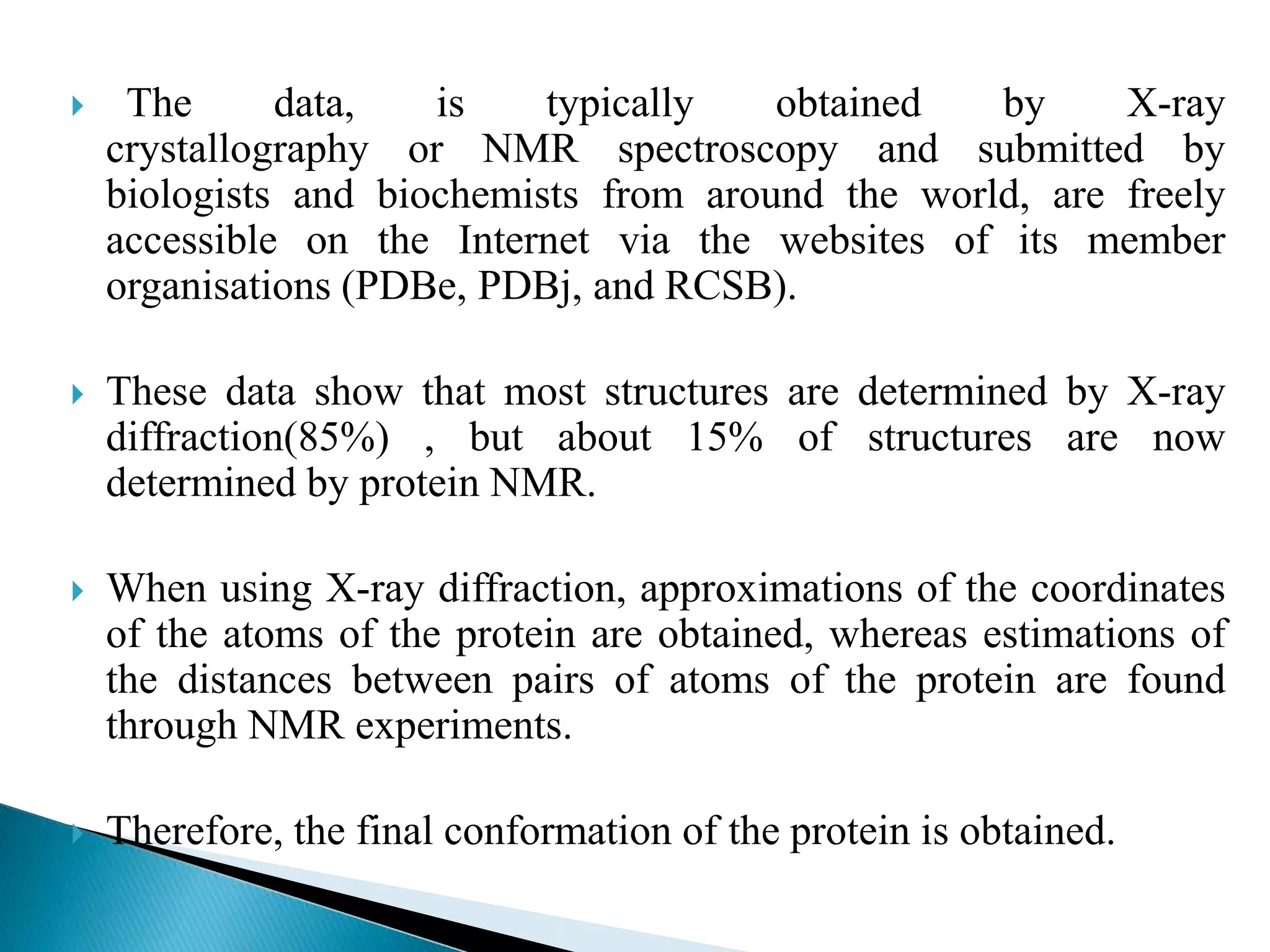  The data, is typically obtained by X-ray
crystallography or NMR spectroscopy and submitted by
biologists and biochemists from around the world, are freely
accessible on the Internet via the websites of its member
organisations (PDBe, PDBj, and RCSB).
 These data show that most structures are determined by X-ray
diffraction(85%) , but about 15% of structures are now
determined by protein NMR.
 When using X-ray diffraction, approximations of the coordinates
of the atoms of the protein are obtained, whereas estimations of
the distances between pairs of atoms of the protein are found
through NMR experiments.
 Therefore, the final conformation of the protein is obtained.
 