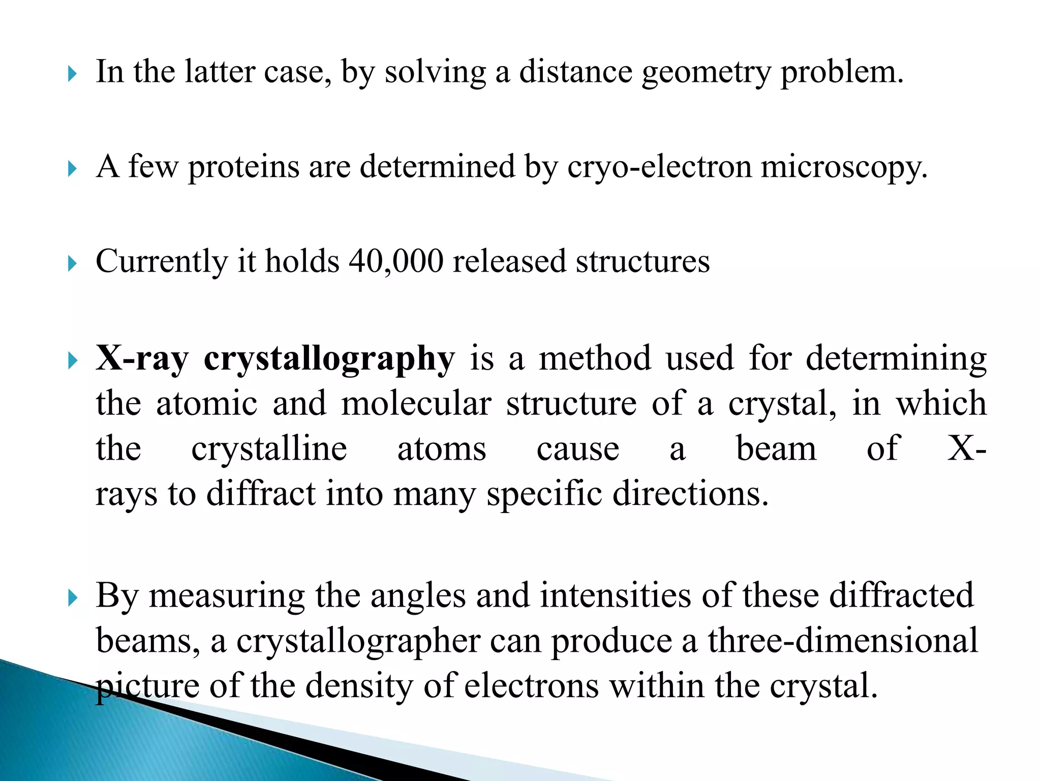  In the latter case, by solving a distance geometry problem.
 A few proteins are determined by cryo-electron microscopy.
 Currently it holds 40,000 released structures
 X-ray crystallography is a method used for determining
the atomic and molecular structure of a crystal, in which
the crystalline atoms cause a beam of X-
rays to diffract into many specific directions.
 By measuring the angles and intensities of these diffracted
beams, a crystallographer can produce a three-dimensional
picture of the density of electrons within the crystal.
 