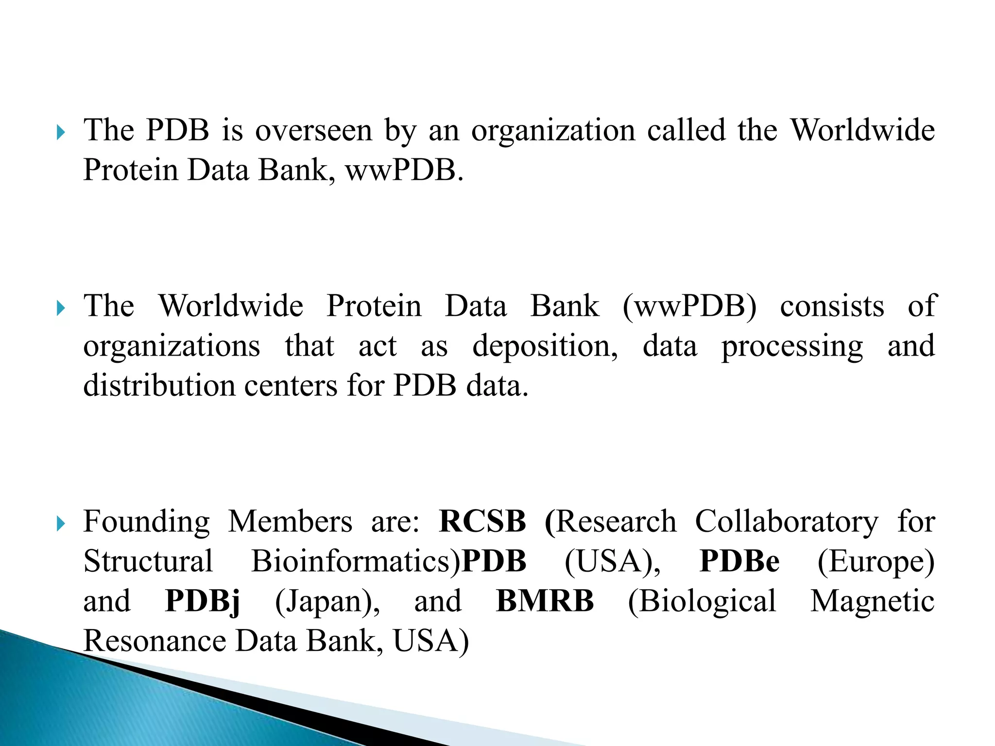  The PDB is overseen by an organization called the Worldwide
Protein Data Bank, wwPDB.
 The Worldwide Protein Data Bank (wwPDB) consists of
organizations that act as deposition, data processing and
distribution centers for PDB data.
 Founding Members are: RCSB (Research Collaboratory for
Structural Bioinformatics)PDB (USA), PDBe (Europe)
and PDBj (Japan), and BMRB (Biological Magnetic
Resonance Data Bank, USA)
 