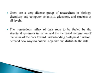  Users are a very diverse group of researchers in biology,
chemistry and computer scientists, educators, and students at
all levels.
 The tremendous influx of data soon to be fueled by the
structural genomics initiative, and the increased recognition of
the value of the data toward understanding biological function,
demand new ways to collect, organize and distribute the data.
 