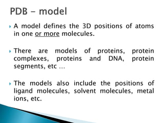  A model defines the 3D positions of atoms
in one or more molecules.
 There are models of proteins, protein
complexes, proteins and DNA, protein
segments, etc …
 The models also include the positions of
ligand molecules, solvent molecules, metal
ions, etc.
 