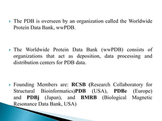  The PDB is overseen by an organization called the Worldwide
Protein Data Bank, wwPDB.
 The Worldwide Protein Data Bank (wwPDB) consists of
organizations that act as deposition, data processing and
distribution centers for PDB data.
 Founding Members are: RCSB (Research Collaboratory for
Structural Bioinformatics)PDB (USA), PDBe (Europe)
and PDBj (Japan), and BMRB (Biological Magnetic
Resonance Data Bank, USA)
 