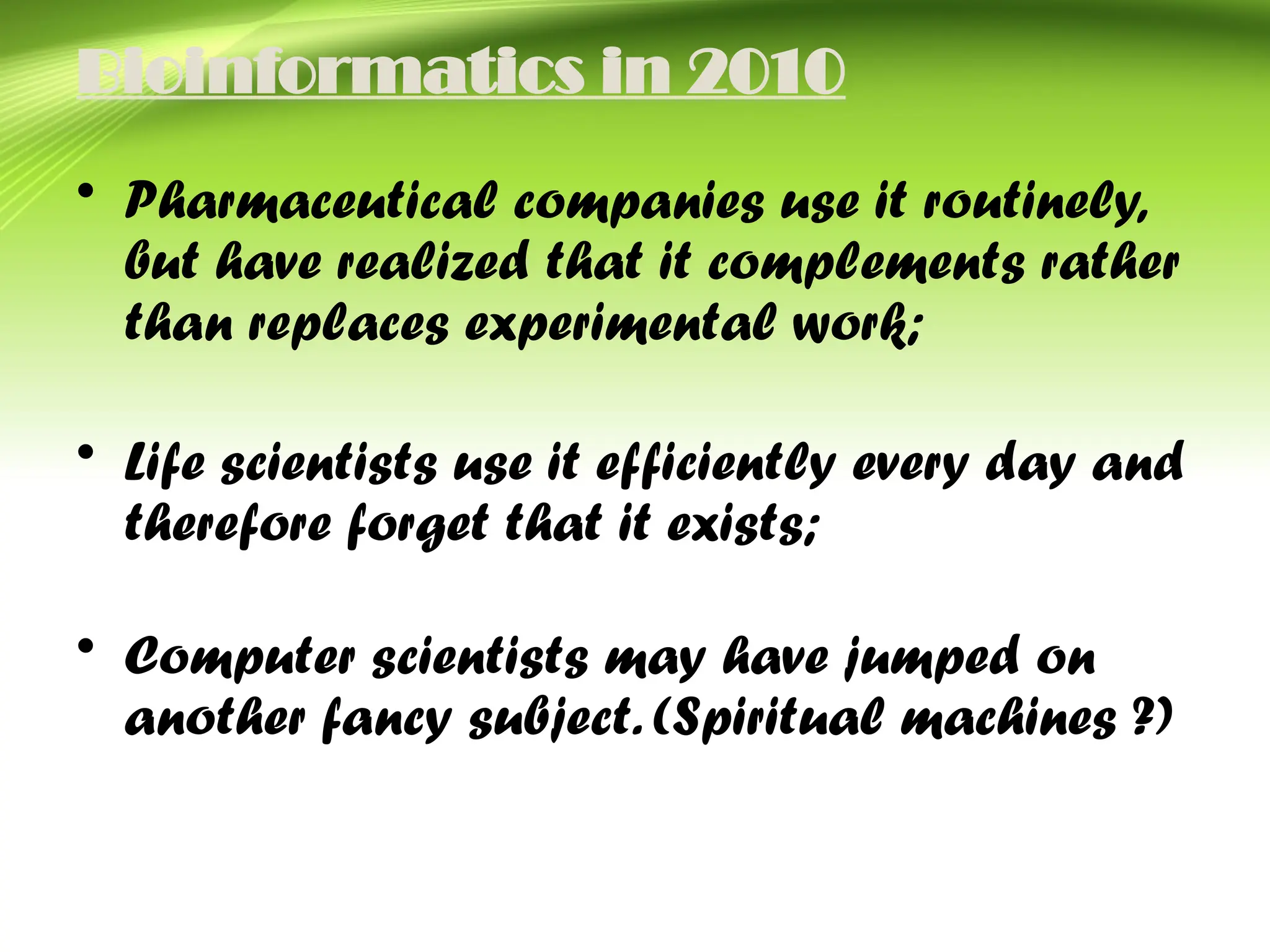 Bioinformatics in 2010
• Pharmaceutical companies use it routinely,
but have realized that it complements rather
than replaces experimental work;
• Life scientists use it efficiently every day and
therefore forget that it exists;
• Computer scientists may have jumped on
another fancy subject. (Spiritual machines ?)
 