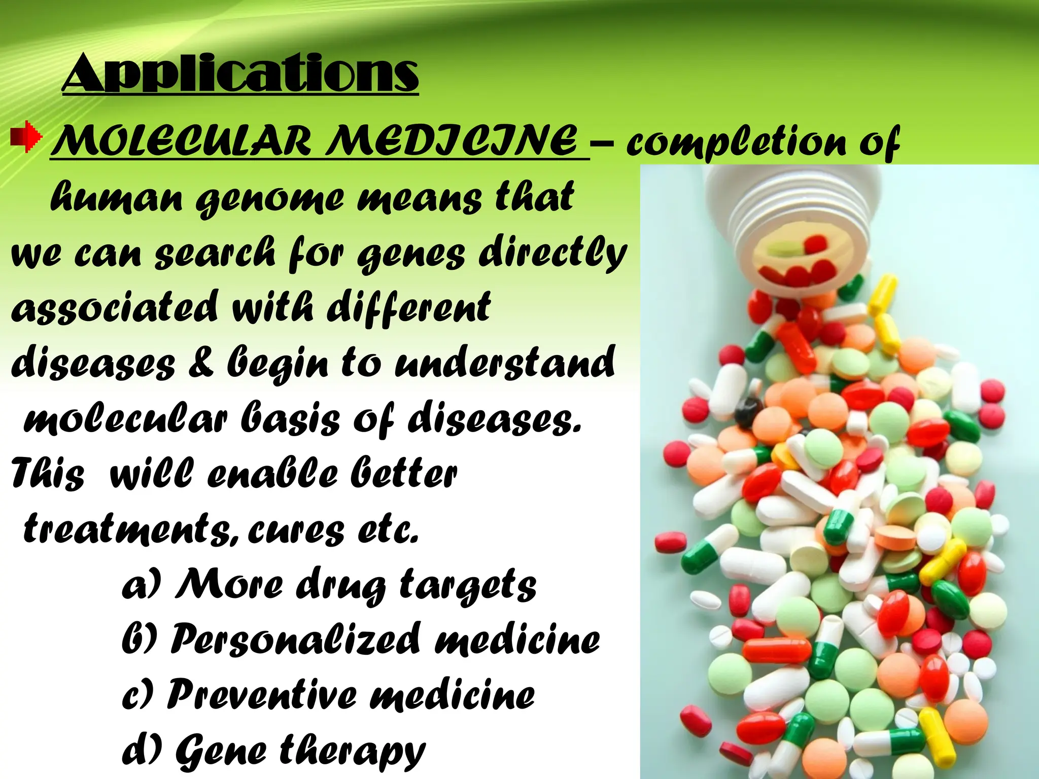 Applications
MOLECULAR MEDICINE – completion of
human genome means that
we can search for genes directly
associated with different
diseases & begin to understand
molecular basis of diseases.
This will enable better
treatments, cures etc.
a) More drug targets
b) Personalized medicine
c) Preventive medicine
d) Gene therapy
 