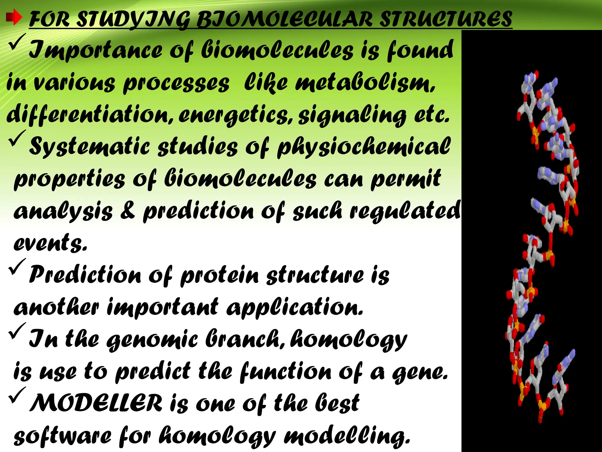 FOR STUDYING BIOMOLECULAR STRUCTURES
Importance of biomolecules is found
in various processes like metabolism,
differentiation, energetics, signaling etc.
Systematic studies of physiochemical
properties of biomolecules can permit
analysis & prediction of such regulated
events.
Prediction of protein structure is
another important application.
In the genomic branch, homology
is use to predict the function of a gene.
MODELLER is one of the best
software for homology modelling.
 