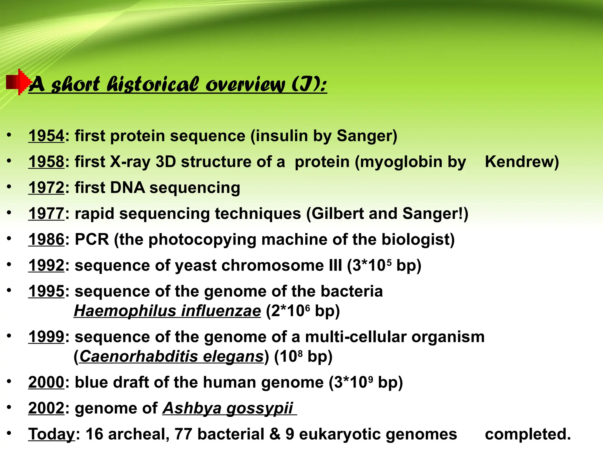 A short historical overview (I):
• 1954: first protein sequence (insulin by Sanger)
• 1958: first X-ray 3D structure of a protein (myoglobin by Kendrew)
• 1972: first DNA sequencing
• 1977: rapid sequencing techniques (Gilbert and Sanger!)
• 1986: PCR (the photocopying machine of the biologist)
• 1992: sequence of yeast chromosome III (3*105
bp)
• 1995: sequence of the genome of the bacteria
Haemophilus influenzae (2*106
bp)
• 1999: sequence of the genome of a multi-cellular organism
(Caenorhabditis elegans) (108
bp)
• 2000: blue draft of the human genome (3*109
bp)
• 2002: genome of Ashbya gossypii
• Today: 16 archeal, 77 bacterial & 9 eukaryotic genomes completed.
 