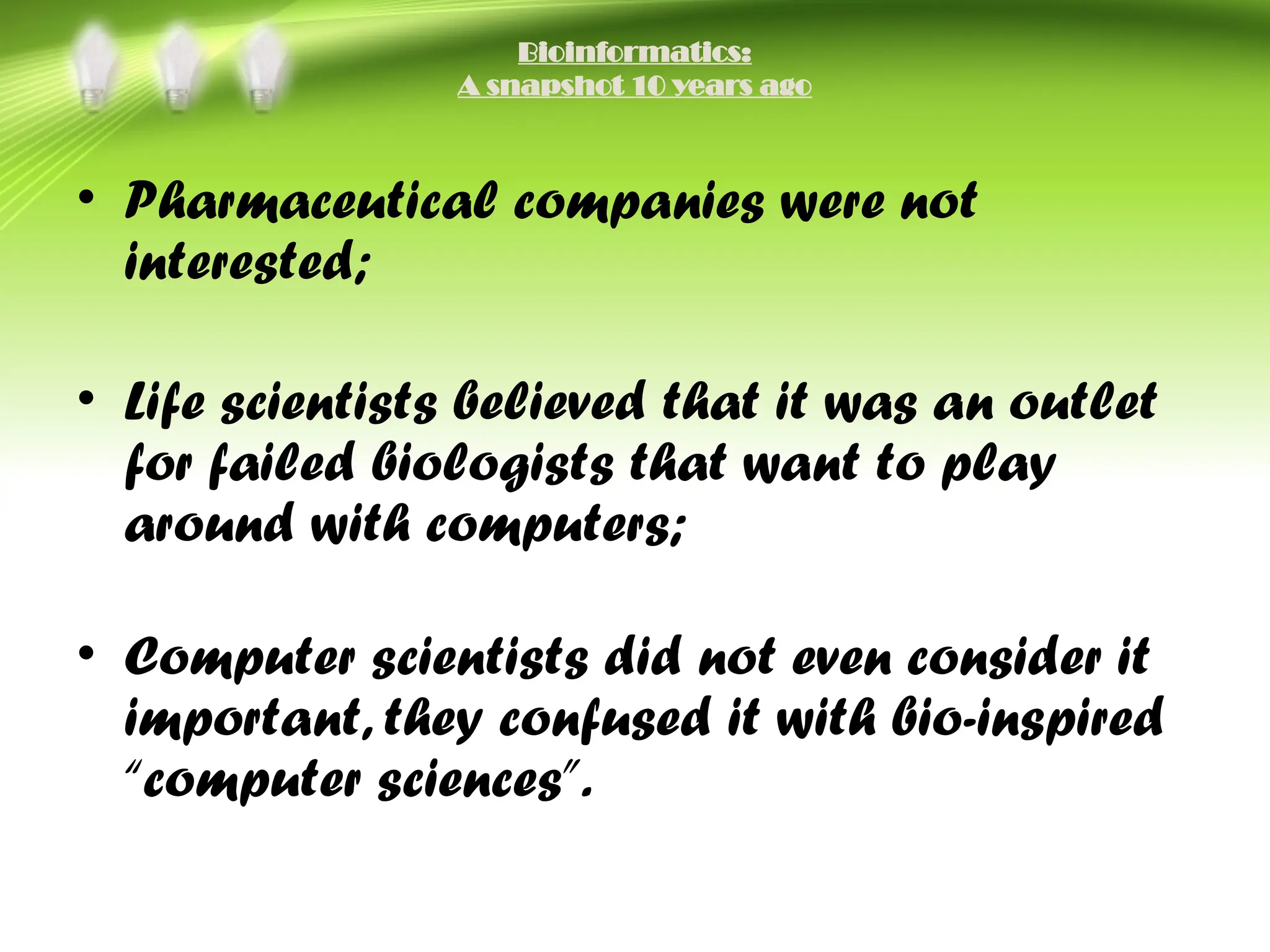 Bioinformatics:
A snapshot 10 years ago
• Pharmaceutical companies were not
interested;
• Life scientists believed that it was an outlet
for failed biologists that want to play
around with computers;
• Computer scientists did not even consider it
important, they confused it with bio-inspired
“computer sciences”.
 