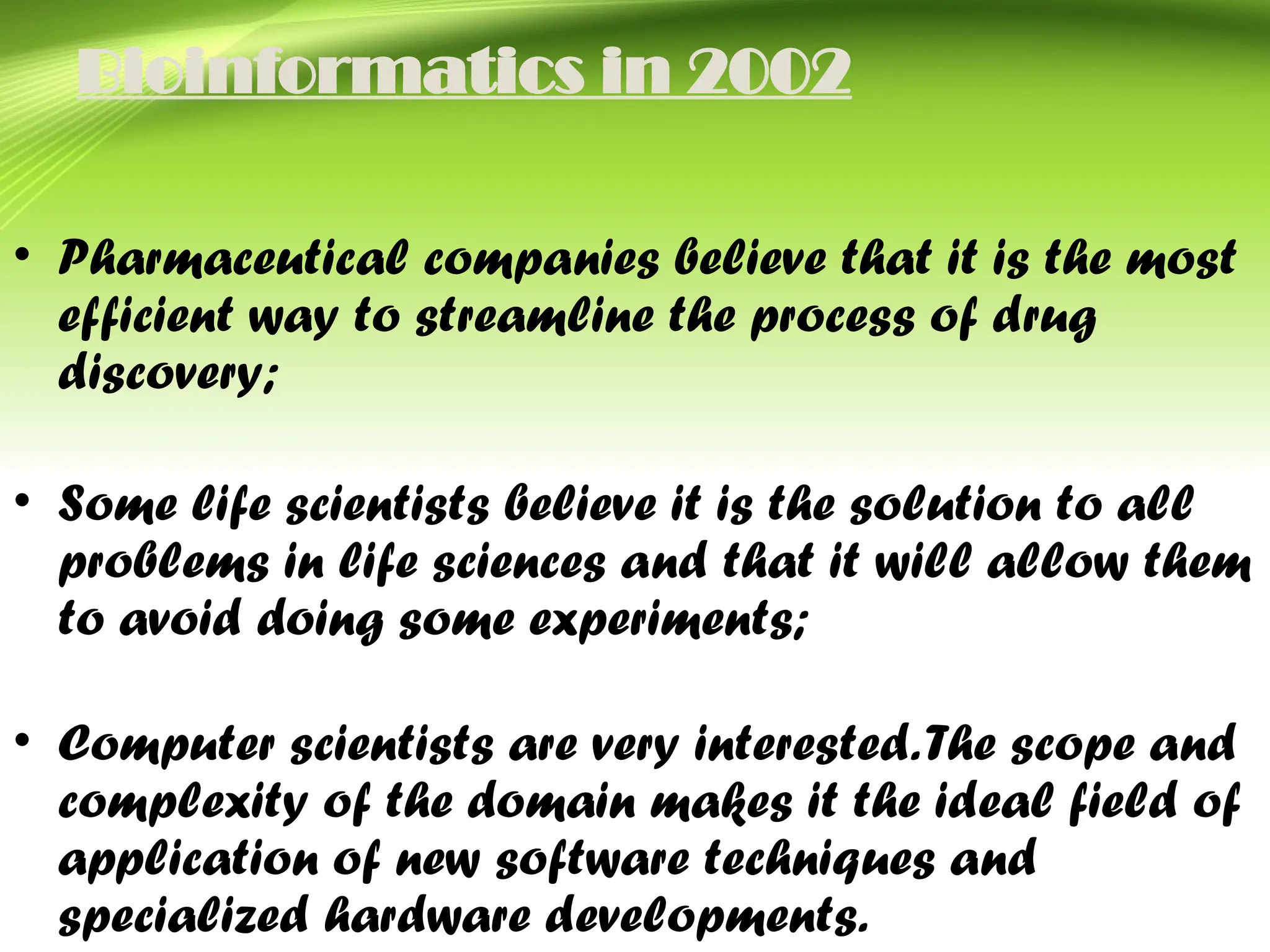 Bioinformatics in 2002
• Pharmaceutical companies believe that it is the most
efficient way to streamline the process of drug
discovery;
• Some life scientists believe it is the solution to all
problems in life sciences and that it will allow them
to avoid doing some experiments;
• Computer scientists are very interested.The scope and
complexity of the domain makes it the ideal field of
application of new software techniques and
specialized hardware developments.
 