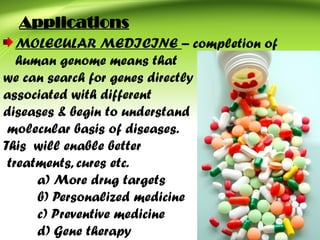 Applications
MOLECULAR MEDICINE – completion of
human genome means that
we can search for genes directly
associated with different
diseases & begin to understand
molecular basis of diseases.
This will enable better
treatments, cures etc.
a) More drug targets
b) Personalized medicine
c) Preventive medicine
d) Gene therapy
 