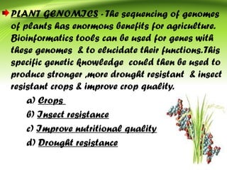 PLANT GENOMICS - The sequencing of genomes
of plants has enormous benefits for agriculture.
Bioinformatics tools can be used for genes with
these genomes & to elucidate their functions.This
specific genetic knowledge could then be used to
produce stronger ,more drought resistant & insect
resistant crops & improve crop quality.
a) Crops
b) Insect resistance
c) Improve nutritional quality
d) Drought resistance
 