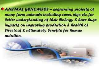 ANIMAL GENOMICS – sequencing projects of
many farm animals including cows, pigs etc. for
better understanding of their biology & have huge
impacts on improving production & health of
livestock & ultimately benefits for human
nutrition.
 
