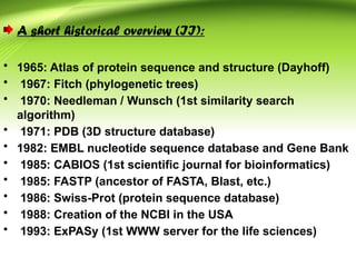 A short historical overview (II):
• 1965: Atlas of protein sequence and structure (Dayhoff)
• 1967: Fitch (phylogenetic trees)
• 1970: Needleman / Wunsch (1st similarity search
algorithm)
• 1971: PDB (3D structure database)
• 1982: EMBL nucleotide sequence database and Gene Bank
• 1985: CABIOS (1st scientific journal for bioinformatics)
• 1985: FASTP (ancestor of FASTA, Blast, etc.)
• 1986: Swiss-Prot (protein sequence database)
• 1988: Creation of the NCBI in the USA
• 1993: ExPASy (1st WWW server for the life sciences)
 