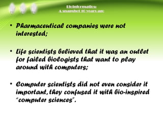 Bioinformatics:
A snapshot 10 years ago
• Pharmaceutical companies were not
interested;
• Life scientists believed that it was an outlet
for failed biologists that want to play
around with computers;
• Computer scientists did not even consider it
important, they confused it with bio-inspired
“computer sciences”.
 