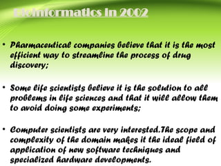 Bioinformatics in 2002
• Pharmaceutical companies believe that it is the most
efficient way to streamline the process of drug
discovery;
• Some life scientists believe it is the solution to all
problems in life sciences and that it will allow them
to avoid doing some experiments;
• Computer scientists are very interested.The scope and
complexity of the domain makes it the ideal field of
application of new software techniques and
specialized hardware developments.
 