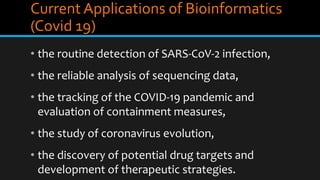 Current Applications of Bioinformatics
(Covid 19)
• the routine detection of SARS-CoV-2 infection,
• the reliable analysis of sequencing data,
• the tracking of the COVID-19 pandemic and
evaluation of containment measures,
• the study of coronavirus evolution,
• the discovery of potential drug targets and
development of therapeutic strategies.
 
