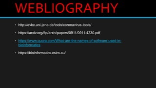 WEBLIOGRAPHY
• http://evbc.uni-jena.de/tools/coronavirus-tools/
• https://arxiv.org/ftp/arxiv/papers/0911/0911.4230.pdf
• https://www.quora.com/What-are-the-names-of-software-used-in-
bioinformatics
• https://bioinformatics.csiro.au/
 