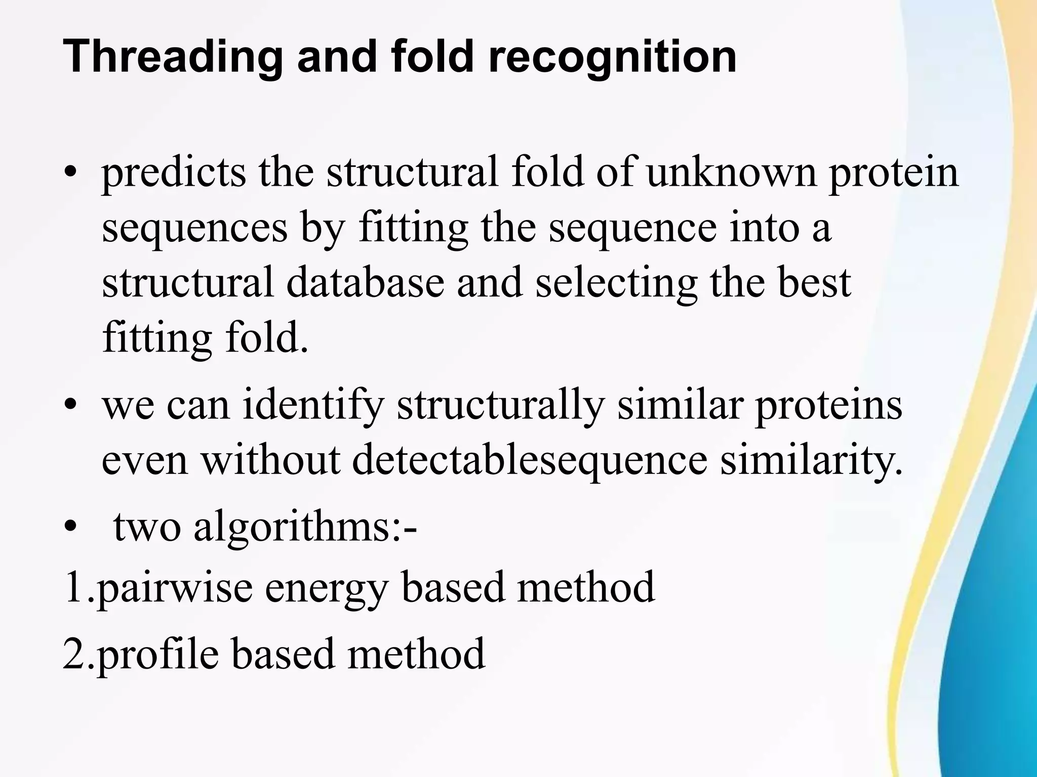 Threading and fold recognition
• predicts the structural fold of unknown protein
sequences by fitting the sequence into a
structural database and selecting the best
fitting fold.
• we can identify structurally similar proteins
even without detectablesequence similarity.
• two algorithms:-
1.pairwise energy based method
2.profile based method
 