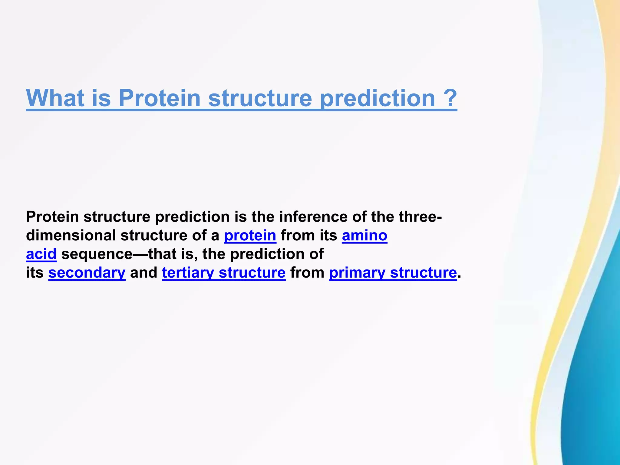 What is Protein structure prediction ?
Protein structure prediction is the inference of the three-
dimensional structure of a protein from its amino
acid sequence—that is, the prediction of
its secondary and tertiary structure from primary structure.
 