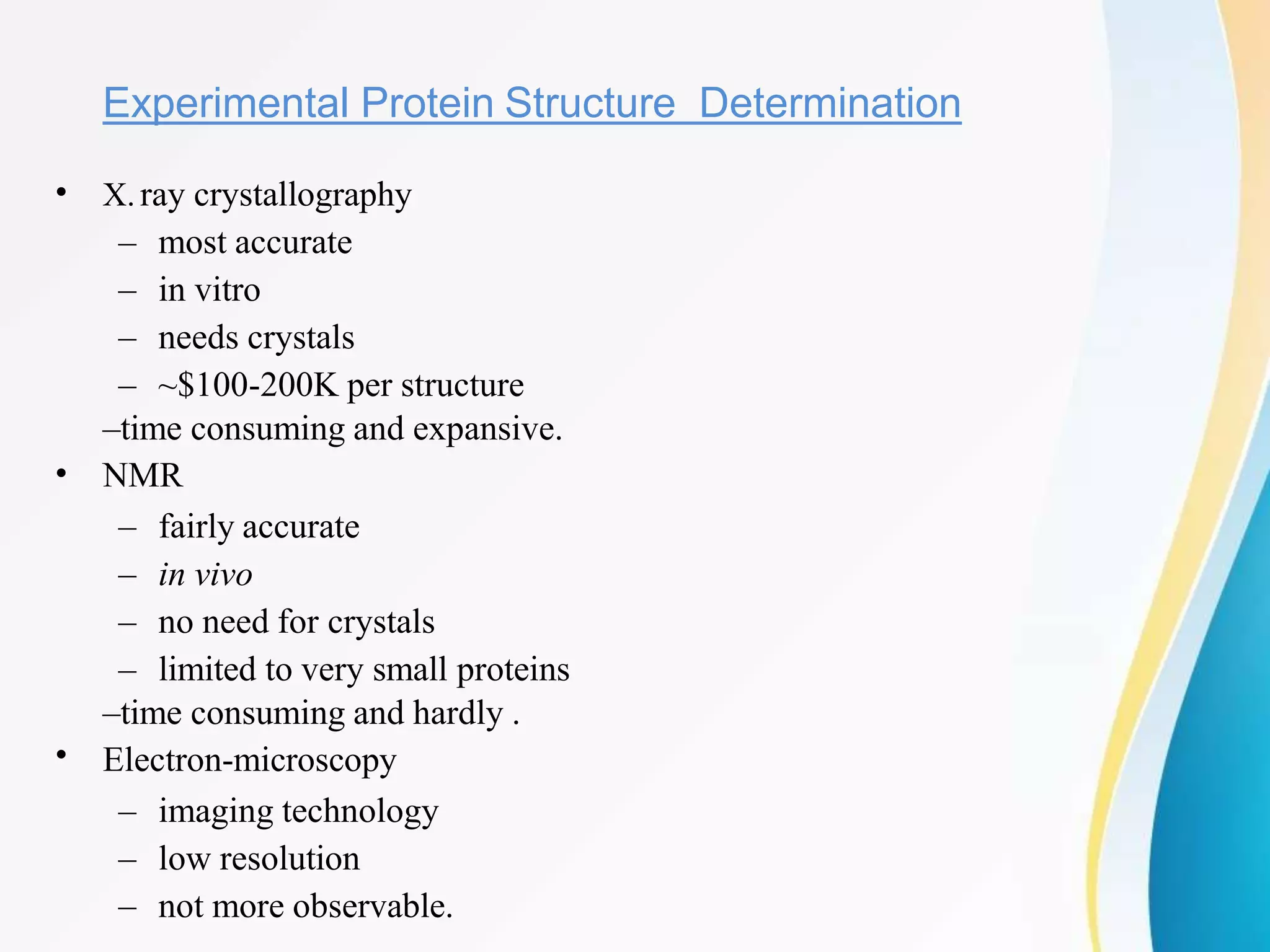 Experimental Protein Structure Determination
•
•
•
X.ray crystallography
– most accurate
– in vitro
– needs crystals
– ~$100-200K per structure
–time consuming and expansive.
NMR
– fairly accurate
– in vivo
– no need for crystals
– limited to very small proteins
–time consuming and hardly .
Electron-microscopy
– imaging technology
– low resolution
– not more observable.
 
