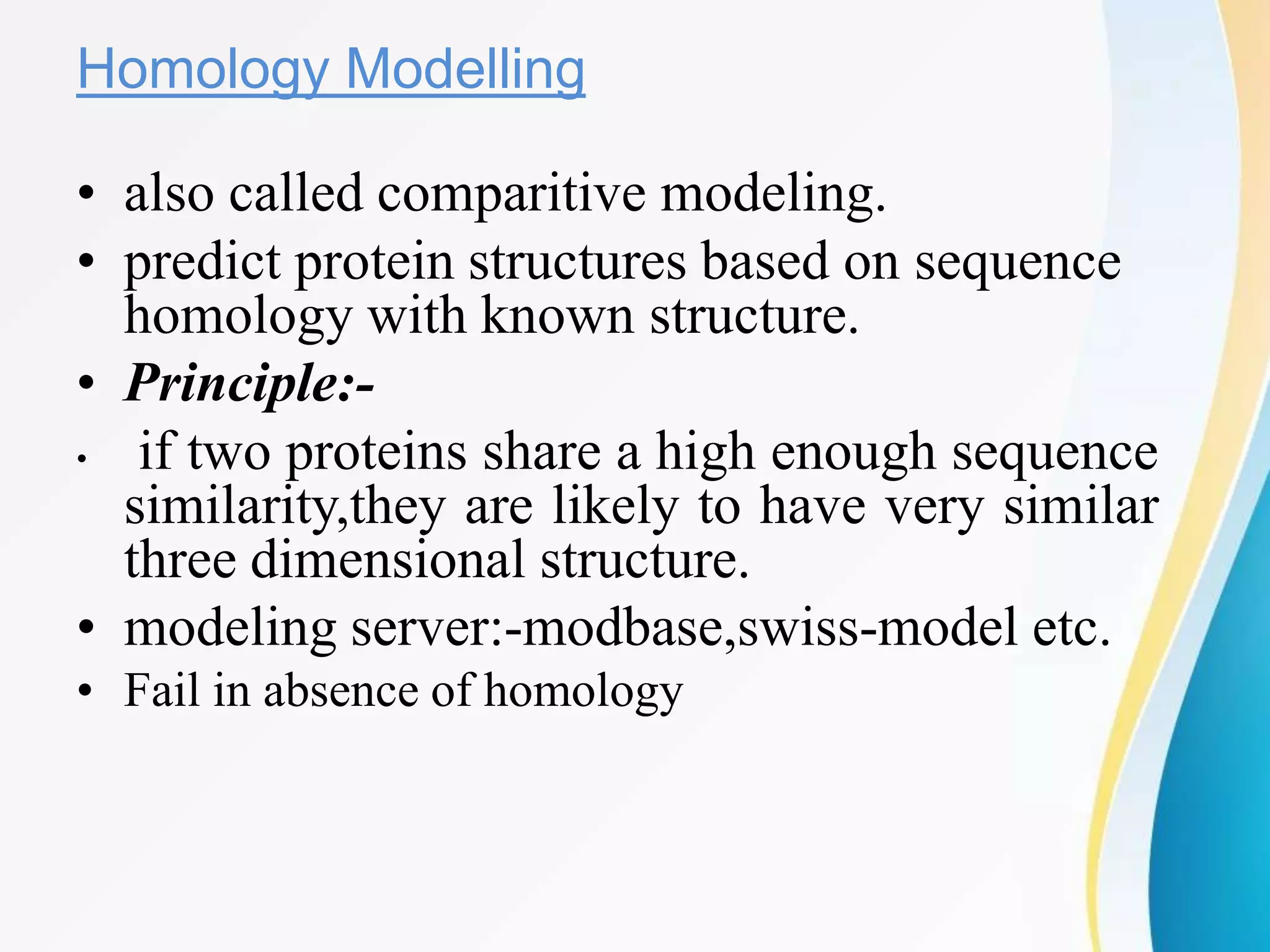 Homology Modelling
• also called comparitive modeling.
• predict protein structures based on sequence
homology with known structure.
• Principle:-
• if two proteins share a high enough sequence
similarity,they are likely to have very similar
three dimensional structure.
• modeling server:-modbase,swiss-model etc.
• Fail in absence of homology
 